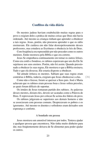 Conflitos da vida diária
Os mestres judeus haviam estabelecido muitas regras para o
povo e exigiam deles a prática de muitas coisas que Deus não havia
ordenado. Até mesmo as crianças tinham que aprender a obedecer
a tais regras. Jesus, porém, não procurou aprender o que os rabis
ensinavam. Ele cuidava em não falar desrespeitosamente desses
professores, mas estudava as Escrituras e obedecia às leis de Deus.
Com freqüência era repreendido por não proceder como os outros
meninos. Então mostrava pela Bíblia o que era correto.
Jesus Se empenhava continuamente em tornar os outros felizes.
Como era cortês e bondoso, os rabinos esperavam que um dia Ele Se
sujeitasse aos seus ensinos. Porém, não foi assim. Quando pressio-
nado a obedecer às suas regras, Ele mostrava o que a Bíblia ensinava.
Tudo o que ela dissesse, Ele estaria disposto a obedecer.
Tal atitude irritava os mestres. Sabiam que suas regras eram
contrárias à Bíblia, todavia, exigiam que Jesus obedecesse a elas. [26]
Como não o fizesse, foram se queixar a Seus pais. José e Maria
achavam que os rabinos eram pessoas boas e Jesus sofreu pressões,
as quais foram difíceis de suportar.
Os irmãos de Jesus tomaram partido dos rabinos. As palavras
desses mestres, diziam eles, devem ser acatadas como a Palavra de
Deus. E reprovavam Jesus por colocar-Se acima dos líderes do povo.
Os rabinos julgavam-se superiores aos demais homens e não
se associavam com pessoas comuns. Desprezavam os pobres e os
ignorantes. Até mesmo os doentes e sofredores eram deixados sem
esperança e conforto.
A bondade em pessoa
Jesus mostrava um amorável interesse por todos. Tentava ajudar
a qualquer pessoa que encontrava. Não tinha muito dinheiro para
dar, mas freqüentemente deixava de Se alimentar para poder ajudar
os outros.
23
 