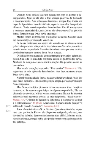 24 Vida de Jesus
Quando Seus irmãos falavam duramente com os pobres e de-
samparados, Jesus ia até eles e lhes dirigia palavras de bondade
e encorajamento. Aos sedentos e famintos, sempre lhes trazia um
copo de água fria e, com freqüência, repartia com eles Seu próprio
alimento. Tudo isso desagradava Seus irmãos. Eles O ameaçavam
e tentavam aterrorizá-Lo, mas Jesus não abandonava Sua posição
firme, fazendo o que Deus havia ordenado.
Muitas foram as provações e tentações de Jesus. Satanás vivia
em Seu encalço, procurando vencê-Lo.
Se Jesus praticasse um único ato errado, ou se dissesse uma
palavra impaciente, não poderia ter sido nosso Salvador, e então o
mundo inteiro se perderia. Satanás sabia disso, e era por esse motivo
que insistentemente tentava levar Jesus a pecar.
O Salvador era guardado constantemente por anjos celestiais,
porém Sua vida foi uma luta constante contra os poderes das trevas.
Nenhum de nós jamais enfrentará tentações tão pesadas como as
que sofreu.
Mas a cada tentação, respondia: “Está escrito.” Mateus 4:4. Não
reprovava as más ações de Seus irmãos, mas lhes mostrava o que
Deus havia dito.
Nazaré era uma aldeia ímpia, e a garotada tentava levar Jesus aos
seus maus caminhos. Ele era inteligente e alegre, por isso apreciavam
Sua companhia.
Mas Seus princípios piedosos provocavam-nos à ira. Freqüen-
temente, ao Se recusar a participar de algum ato proibido, Ele era
chamado de covarde. Várias vezes zombaram dEle por Se mostrar
zeloso até nas pequenas coisas. A tudo respondia: “Está escrito.”
Mateus 4:4. “O temor do Senhor é a sabedoria, e o apartar-se do mal
é o entendimento.” Jó 28:28. Amar o mal é amar a morte porque “o
salário do pecado é a morte”. Romanos 6:23.[27]
[28]
Jesus não reivindicava Seus direitos. Quando maltratado, supor-
tava com paciência. Por ser tão disposto e resignado, não raro, tor-
navam Seu trabalho desnecessariamente mais difícil. Mesmo assim,
não desanimava, porque sabia que podia contar com a admiração do
Pai celestial.
 