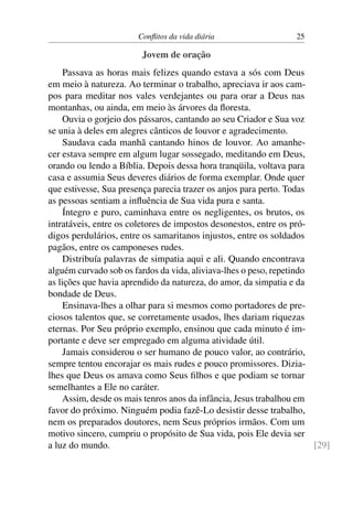 Conflitos da vida diária 25
Jovem de oração
Passava as horas mais felizes quando estava a sós com Deus
em meio à natureza. Ao terminar o trabalho, apreciava ir aos cam-
pos para meditar nos vales verdejantes ou para orar a Deus nas
montanhas, ou ainda, em meio às árvores da floresta.
Ouvia o gorjeio dos pássaros, cantando ao seu Criador e Sua voz
se unia à deles em alegres cânticos de louvor e agradecimento.
Saudava cada manhã cantando hinos de louvor. Ao amanhe-
cer estava sempre em algum lugar sossegado, meditando em Deus,
orando ou lendo a Bíblia. Depois dessa hora tranqüila, voltava para
casa e assumia Seus deveres diários de forma exemplar. Onde quer
que estivesse, Sua presença parecia trazer os anjos para perto. Todas
as pessoas sentiam a influência de Sua vida pura e santa.
Íntegro e puro, caminhava entre os negligentes, os brutos, os
intratáveis, entre os coletores de impostos desonestos, entre os pró-
digos perdulários, entre os samaritanos injustos, entre os soldados
pagãos, entre os camponeses rudes.
Distribuía palavras de simpatia aqui e ali. Quando encontrava
alguém curvado sob os fardos da vida, aliviava-lhes o peso, repetindo
as lições que havia aprendido da natureza, do amor, da simpatia e da
bondade de Deus.
Ensinava-lhes a olhar para si mesmos como portadores de pre-
ciosos talentos que, se corretamente usados, lhes dariam riquezas
eternas. Por Seu próprio exemplo, ensinou que cada minuto é im-
portante e deve ser empregado em alguma atividade útil.
Jamais considerou o ser humano de pouco valor, ao contrário,
sempre tentou encorajar os mais rudes e pouco promissores. Dizia-
lhes que Deus os amava como Seus filhos e que podiam se tornar
semelhantes a Ele no caráter.
Assim, desde os mais tenros anos da infância, Jesus trabalhou em
favor do próximo. Ninguém podia fazê-Lo desistir desse trabalho,
nem os preparados doutores, nem Seus próprios irmãos. Com um
motivo sincero, cumpriu o propósito de Sua vida, pois Ele devia ser
a luz do mundo. [29]
 