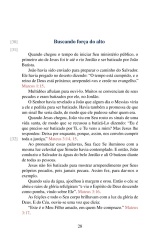 Buscando força do alto[30]
[31]
Quando chegou o tempo de iniciar Seu ministério público, o
primeiro ato de Jesus foi ir até o rio Jordão e ser batizado por João
Batista.
João havia sido enviado para preparar o caminho do Salvador.
Ele havia pregado no deserto dizendo: “O tempo está cumprido, e o
reino de Deus está próximo; arrependei-vos e crede no evangelho.”
Marcos 1:15.
Multidões afluíam para ouvi-lo. Muitos se convenciam de seus
pecados e eram batizados por ele, no Jordão.
O Senhor havia revelado a João que algum dia o Messias viria
a ele e pediria para ser batizado. Havia também a promessa de que
um sinal lhe seria dado, de modo que ele pudesse saber quem era.
Quando Jesus chegou, João viu em Seu rosto os sinais de uma
vida santa, de modo que se recusou a batizá-Lo dizendo: “Eu é
que preciso ser batizado por Ti, e Tu vens a mim? Mas Jesus lhe
respondeu: Deixa por enquanto, porque, assim, nos convém cumprir
toda a justiça.” Mateus 3:14, 15.[32]
Ao pronunciar essas palavras, Sua face Se iluminou com a
mesma luz celestial que Simeão havia contemplado. E então, João
conduziu o Salvador às águas do belo Jordão e ali O batizou diante
de todas as pessoas.
Jesus não foi batizado para mostrar arrependimento por Seus
próprios pecados, pois jamais pecara. Assim fez, para dar-nos o
exemplo.
Quando saiu da água, ajoelhou à margem e orou. Então o céu se
abriu e raios de glória refulgiram “e viu o Espírito de Deus descendo
como pomba, vindo sobre Ele”. Mateus 3:16.
As feições e todo o Seu corpo brilhavam com a luz da glória de
Deus. E do Céu, ouviu-se uma voz que dizia:
“Este é o Meu Filho amado, em quem Me comprazo.” Mateus
3:17.
28
 
