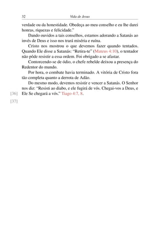 32 Vida de Jesus
verdade ou da honestidade. Obedeça ao meu conselho e eu lhe darei
honras, riquezas e felicidade.”
Dando ouvidos a tais conselhos, estamos adorando a Satanás ao
invés de Deus e isso nos trará miséria e ruína.
Cristo nos mostrou o que devemos fazer quando tentados.
Quando Ele disse a Satanás: “Retira-te” (Mateus 4:10), o tentador
não pôde resistir a essa ordem. Foi obrigado a se afastar.
Contorcendo-se de ódio, o chefe rebelde deixou a presença do
Redentor do mundo.
Por hora, o combate havia terminado. A vitória de Cristo fora
tão completa quanto a derrota de Adão.
Do mesmo modo, devemos resistir e vencer a Satanás. O Senhor
nos diz: “Resisti ao diabo, e ele fugirá de vós. Chegai-vos a Deus, e
Ele Se chegará a vós.” Tiago 4:7, 8.[36]
[37]
 