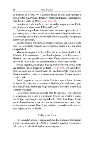 34 Vida de Jesus
do batismo de Cristo: “Vi o Espírito descer do Céu como pomba e
pousar sobre Ele. Pois eu, de fato, vi e tenho testificado”, acrescentou,
“que Ele é o Filho de Deus.” João 1:32, 34.
Com temor e admiração os ouvintes olharam para Jesus. Então
questionaram a si mesmos: É Este o Cristo?
Perceberam que Jesus não ostentava nenhuma aparência de ri-
queza ou grandeza. Suas vestes eram modestas e simples, tais como
o povo pobre usava. Em Seu rosto pálido e cansado havia algo que
comovia os corações.
Sua fisionomia mostrava dignidade e poder, Seu olhar e cada
traço do semblante falavam da compaixão divina e de um amor
inexprimível.
Mas os mensageiros de Jerusalém não se sentiram atraídos pelo
Salvador. João não dissera o que eles desejavam ouvir. Esperavam o
Messias como um grande conquistador. Viram que essa não seria a
missão de Jesus e, em seu desapontamento, afastaram-se dEle.
No dia seguinte, novamente João se encontrou com Jesus e outra
vez clamou: “Eis o Cordeiro de Deus!” João 1:36. Dois dos discí-
pulos de João que se encontravam ali, imediatamente O seguiram.
Ouviram os Seus ensinos e se tornaram discípulos. Um era André e
o outro, João.
André logo trouxe o seu irmão, Simão, a quem Jesus chamou
de Pedro. No outro dia, a caminho da Galiléia, Cristo chamou outro
discípulo, Filipe. Assim que Filipe conheceu o Salvador, trouxe-Lhe
o amigo Natanael.
Desse modo, começou a grande obra de Cristo na Terra. Chamou
os discípulos um a um; e o primeiro trouxe seu irmão; o outro,
seu amigo. Isso é o que cada seguidor de Cristo deve fazer. Assim
que tenha conhecido Jesus, deve contar aos outros sobre o precioso
amigo que encontrou. Esse é um trabalho que todos podem fazer,
quer sejam jovens ou idosos.
Milagre na festa
Em Caná da Galiléia, Cristo com Seus discípulos compareceram
a uma festa de casamento. Ali Seu maravilhoso poder foi manifes-
tado para a felicidade de todos os participantes.
 