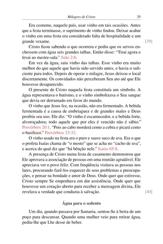 Milagres de Cristo 35
Era costume, naquele país, usar vinho em tais ocasiões. Antes
que a festa terminasse, o suprimento de vinho findou. Deixar acabar
o vinho em uma festa era considerado falta de hospitalidade e um
grande vexame. [39]
Cristo ficou sabendo o que ocorrera e pediu que os servos en-
chessem com água seis grandes talhas. Então disse: “Tirai agora e
levai ao mestre-sala.” João 2:8.
Em vez da água, saiu vinho das talhas. Esse vinho era muito
melhor do que aquele que havia sido servido antes, e havia o sufi-
ciente para todos. Depois de operar o milagre, Jesus deixou o local
discretamente. Os convidados não perceberam Seu ato até que Ele
houvesse desaparecido.
O presente de Cristo naquela festa constituía um símbolo. A
água representava o batismo, e o vinho simbolizava o Seu sangue
que devia ser derramado em favor do mundo.
O vinho que Jesus fez, na ocasião, não era fermentado. A bebida
fermentada é a causa de embriaguez e de grandes males e Deus
proibiu seu uso. Ele diz: “O vinho é escarnecedor, e a bebida forte,
alvoroçadora; todo aquele que por eles é vencido não é sábio.”
Provérbios 20:1. “Pois ao cabo morderá como a cobra e picará como
o basilisco.” Provérbios 23:32.
O vinho usado na festa era o puro e suave suco de uva. Era o que
o profeta Isaías chama de “o mosto” que se acha no “cacho de uva”,
e acerca do qual diz que “há bênção nele.” Isaías 65:8.
A presença de Cristo numa festa de casamento demonstrou que
Ele aprovava a associação de pessoas em uma reunião agradável. Ele
apreciava ver o povo feliz. Com freqüência visitava as pessoas nos
lares, procurando fazê-los esquecer de seus problemas e preocupa-
ções, e pensar na bondade e amor de Deus. Onde quer que estivesse,
Cristo sempre Se empenhava em dar assistência. Onde quer que
houvesse um coração aberto para receber a mensagem divina, Ele
revelava a verdade que conduzia à salvação. [40]
Água para o sedento
Um dia, quando passava por Samaria, sentou-Se à beira de um
poço para descansar. Quando uma mulher veio para retirar água,
pediu-lhe que Lhe desse de beber.
 