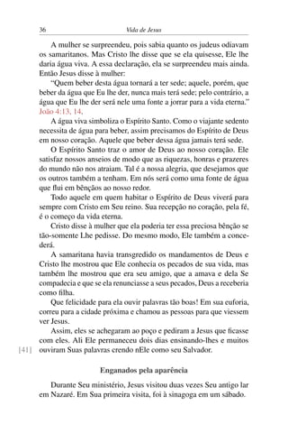 36 Vida de Jesus
A mulher se surpreendeu, pois sabia quanto os judeus odiavam
os samaritanos. Mas Cristo lhe disse que se ela quisesse, Ele lhe
daria água viva. A essa declaração, ela se surpreendeu mais ainda.
Então Jesus disse à mulher:
“Quem beber desta água tornará a ter sede; aquele, porém, que
beber da água que Eu lhe der, nunca mais terá sede; pelo contrário, a
água que Eu lhe der será nele uma fonte a jorrar para a vida eterna.”
João 4:13, 14.
A água viva simboliza o Espírito Santo. Como o viajante sedento
necessita de água para beber, assim precisamos do Espírito de Deus
em nosso coração. Aquele que beber dessa água jamais terá sede.
O Espírito Santo traz o amor de Deus ao nosso coração. Ele
satisfaz nossos anseios de modo que as riquezas, honras e prazeres
do mundo não nos atraiam. Tal é a nossa alegria, que desejamos que
os outros também a tenham. Em nós será como uma fonte de água
que flui em bênçãos ao nosso redor.
Todo aquele em quem habitar o Espírito de Deus viverá para
sempre com Cristo em Seu reino. Sua recepção no coração, pela fé,
é o começo da vida eterna.
Cristo disse à mulher que ela poderia ter essa preciosa bênção se
tão-somente Lhe pedisse. Do mesmo modo, Ele também a conce-
derá.
A samaritana havia transgredido os mandamentos de Deus e
Cristo lhe mostrou que Ele conhecia os pecados de sua vida, mas
também lhe mostrou que era seu amigo, que a amava e dela Se
compadecia e que se ela renunciasse a seus pecados, Deus a receberia
como filha.
Que felicidade para ela ouvir palavras tão boas! Em sua euforia,
correu para a cidade próxima e chamou as pessoas para que viessem
ver Jesus.
Assim, eles se achegaram ao poço e pediram a Jesus que ficasse
com eles. Ali Ele permaneceu dois dias ensinando-lhes e muitos
ouviram Suas palavras crendo nEle como seu Salvador.[41]
Enganados pela aparência
Durante Seu ministério, Jesus visitou duas vezes Seu antigo lar
em Nazaré. Em Sua primeira visita, foi à sinagoga em um sábado.
 