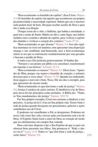 Os ensinos de Cristo 39
“Bem-aventurados os humildes de espírito”, disse Cristo. Mateus
5:3. Os humildes de espírito são aqueles que reconhecem sua própria
pecaminosidade e necessidade espiritual. Sabem que em si mesmos
nada podem fazer de bom. Desejam receber auxílio de Deus e para
eles é dada essa bênção.
“Porque assim diz o Alto, o Sublime, que habita a eternidade, o
qual tem o nome de Santo: Habito no alto e santo lugar, mas habito
também com o contrito e abatido de espírito, para vivificar o espírito
dos abatidos e vivificar o coração dos contritos.” Isaías 57:15.
“Bem-aventurados os que choram.” Mateus 5:4. Isso não signi-
fica murmurar ou viver em lamúrias, nem apresentar uma disposição
amarga e um semblante mal-humorado, mas a bem-aventurança
refere-se aos que se entristecem verdadeiramente por seus pecados
e buscam o perdão de Deus.
A todos esses Ele perdoará generosamente. O Senhor diz:
“Tornarei o seu pranto em júbilo e os consolarei; transformarei
em regozijo a sua tristeza.” Jeremias 31:13.
“Bem-aventurados os mansos.” Mateus 5:5. Disse Jesus: “Apren-
dei de Mim, porque sou manso e humilde de coração; e achareis
descanso para a vossa alma.” Mateus 11:29. Quando era maltratado,
Jesus pagava o mal com o bem. Nisso, Ele nos deu o exemplo, para
que agíssemos do mesmo modo.
“Bem-aventurados os que têm fome e sede de justiça.” Mateus
5:6. Justiça é a prática de ações corretas. É obediência à lei de Deus,
pois nessa lei tais princípios estão arrolados. A Bíblia diz: “Todos
os Teus mandamentos são justiça.” Salmos 119:172.
Por Seu próprio exemplo, Cristo nos ensinou a obedecer a tais
preceitos. A justiça da lei é vista em Sua própria vida. Temos fome e
sede de justiça quando desejamos ter pensamentos, palavras e ações
semelhantes aos de Cristo.
E podemos ser semelhantes a Ele se desejarmos. Podemos ter
nossa vida como Sua vida e nossas ações em harmonia com a lei de
Deus. O Espírito Santo trará o amor de Deus ao coração de modo
que nos deleitaremos em cumprir Sua vontade.
Deus está mais disposto a dar o Seu Espírito do que os pais em
oferecer bons presentes aos filhos. Sua promessa é: “Pedi, e dar-
se-vos-á.” Lucas 11:9. Todos os “que têm fome e sede de justiça...
serão fartos.” Mateus 5:6. [46]
 