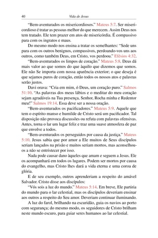 40 Vida de Jesus
“Bem-aventurados os misericordiosos.” Mateus 5:7. Ser miseri-
cordioso é tratar as pessoas melhor do que merecem. Assim Deus nos
tem tratado. Ele tem prazer em atos de misericórdia. É compassivo
para com os ingratos e maus.
Do mesmo modo nos ensina a tratar os semelhantes: “Sede uns
para com os outros benignos, compassivos, perdoando-vos uns aos
outros, como também Deus, em Cristo, vos perdoou.” Efésios 4:32.
“Bem-aventurados os limpos de coração.” Mateus 5:8. Deus dá
mais valor ao que somos do que àquilo que dizemos que somos.
Ele não Se importa com nossa aparência exterior; o que deseja é
que sejamos puros de coração, então todos os nossos atos e palavras
serão justos.
Davi orava: “Cria em mim, ó Deus, um coração puro.” Salmos
51:10. “As palavras dos meus lábios e o meditar do meu coração
sejam agradáveis na Tua presença, Senhor, Rocha minha e Redentor
meu!” Salmos 19:14. Essa deve ser a nossa oração.
“Bem-aventurados os pacificadores.” Mateus 5:9. Aquele que
tem o espírito manso e humilde de Cristo será um pacificador. Tal
disposição não provoca discussões ou refuta com palavras ofensivas.
Antes, torna o lar um lugar feliz e traz uma suave atmosfera de paz
que envolve a todos.
“Bem-aventurados os perseguidos por causa da justiça.” Mateus
5:10. Jesus sabia que por amor a Ele muitos de Seus discípulos
seriam lançados na prisão e muitos seriam mortos, mas aconselhou-
os a não se entristecer por isso.
Nada pode causar dano àqueles que amam e seguem a Jesus. Ele
os acompanhará em todos os lugares. Podem ser mortos por causa
do evangelho, mas Cristo lhes dará a vida eterna e uma coroa de
glória.
E de seu exemplo, outros aprenderiam a respeito do amável
Salvador. Cristo disse aos discípulos:
“Vós sois a luz do mundo.” Mateus 5:14. Em breve, Ele partiria
do mundo para o lar celestial, mas os discípulos deveriam ensinar
aos outros a respeito do Seu amor. Deveriam continuar iluminando.
A luz do farol, brilhando na escuridão, guia os navios ao porto
com segurança; do mesmo modo, os seguidores de Cristo brilham
neste mundo escuro, para guiar seres humanos ao lar celestial.
 