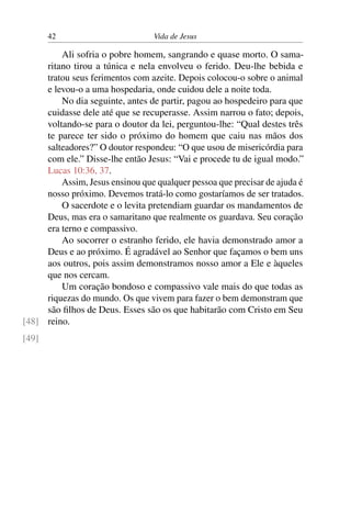 42 Vida de Jesus
Ali sofria o pobre homem, sangrando e quase morto. O sama-
ritano tirou a túnica e nela envolveu o ferido. Deu-lhe bebida e
tratou seus ferimentos com azeite. Depois colocou-o sobre o animal
e levou-o a uma hospedaria, onde cuidou dele a noite toda.
No dia seguinte, antes de partir, pagou ao hospedeiro para que
cuidasse dele até que se recuperasse. Assim narrou o fato; depois,
voltando-se para o doutor da lei, perguntou-lhe: “Qual destes três
te parece ter sido o próximo do homem que caiu nas mãos dos
salteadores?” O doutor respondeu: “O que usou de misericórdia para
com ele.” Disse-lhe então Jesus: “Vai e procede tu de igual modo.”
Lucas 10:36, 37.
Assim, Jesus ensinou que qualquer pessoa que precisar de ajuda é
nosso próximo. Devemos tratá-lo como gostaríamos de ser tratados.
O sacerdote e o levita pretendiam guardar os mandamentos de
Deus, mas era o samaritano que realmente os guardava. Seu coração
era terno e compassivo.
Ao socorrer o estranho ferido, ele havia demonstrado amor a
Deus e ao próximo. É agradável ao Senhor que façamos o bem uns
aos outros, pois assim demonstramos nosso amor a Ele e àqueles
que nos cercam.
Um coração bondoso e compassivo vale mais do que todas as
riquezas do mundo. Os que vivem para fazer o bem demonstram que
são filhos de Deus. Esses são os que habitarão com Cristo em Seu
reino.[48]
[49]
 