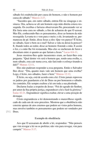 44 Vida de Jesus
sábado foi estabelecido por causa do homem, e não o homem por
causa do sábado.” Marcos 2:27.
“Sucedeu que, em outro sábado, entrou Ele na sinagoga e en-
sinava. Ora, achava-se ali um homem cuja mão direita estava res-
sequida. Os escribas e fariseus observavam-No, procurando ver se
Ele faria uma cura no sábado, a fim de acharem de que O acusar.
Mas Ele, conhecendo-lhes os pensamentos, disse ao homem da mão
ressequida: Levanta-te e vem para o meio; e ele, levantando-se, per-
maneceu de pé. Então, disse Jesus a eles: Que vos parece? É lícito,
no sábado, fazer o bem ou o mal? Salvar a vida ou deixá-la perecer?
E, fitando todos ao redor, disse ao homem: Estende a mão. E assim
o fez, e a mão lhe foi restaurada. Mas eles se encheram de furor e
discutiam entre si quanto ao que fariam a Jesus.” Lucas 6:6-11.
Jesus mostrou-lhes quão incoerentes eram, ao fazer-lhes esta
pergunta: “Qual dentre vós será o homem que, tendo uma ovelha, e,
num sábado, esta cair numa cova, não fará todo o esforço tirando-a
dali?” Mateus 12:11.
Eles não puderam responder a essa pergunta. Então o Salvador
lhes disse: “Ora, quanto mais vale um homem que uma ovelha?
Logo, é lícito, nos sábados, fazer o bem.” Mateus 12:12.
É lícito, ou seja, está de acordo com a lei. Cristo jamais reprovou
os judeus por guardarem a lei de Deus ou por honrarem o sábado.
Ao contrário, Ele sempre exaltou a lei em toda a sua plenitude.
Declarou Isaías a respeito de Jesus: “Foi do agrado do Senhor,
por amor da Sua própria justiça, engrandecer a lei e fazê-la gloriosa.”
Isaías 42:21. Engrandecer significa exaltar, elevar a uma posição de
destaque.
Cristo engrandeceu a lei demonstrando o maravilhoso signifi-
cado de cada um de seus preceitos. Mostrou que a obediência não
consiste apenas de atos externos que podem ser vistos pelos homens,
mas envolve também os pensamentos que podem ser sondados por
Deus.[51]
Exemplo de obediência
Aos que O acusaram de abolir a lei, respondeu: “Não penseis
que vim revogar a lei ou os profetas; não vim para revogar, vim para
cumprir.” Mateus 5:17.
 