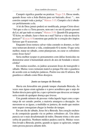Jesus também descansava 45
Cumprir significa guardar ou praticar. Tiago 2:8. Desse modo,
quando Jesus veio a João Batista para ser batizado, disse: “... nos
convém cumprir toda a justiça.” Mateus 3:15. Cumprir a lei é obede-
cer perfeitamente a ela.
A lei de Deus jamais poderá ser modificada, porque Cristo disse:
“Até que o céu e a Terra passem, nem um i ou um til jamais passará
da Lei, até que tudo se cumpra.” Mateus 5:18. Quando Ele perguntou:
“É lícito, no sábado, fazer o bem ou o mal? Salvar a vida ou deixá-la
perecer?” (Lucas 6:9) mostrou que podia ler o coração dos ímpios
fariseus que O acusavam.
Enquanto Jesus tentava salvar vidas curando os doentes, os fari-
seus tentavam destruir a vida, condenando-O à morte. O que seria
melhor, matar no sábado, como planejavam, ou curar os sofredores
como Jesus fazia?
Seria melhor ocupar os pensamentos com idéias homicidas ou
demonstrar amor à humanidade através de atos de bondade e miseri-
córdia?
Em muitas ocasiões, os judeus acusaram Jesus de transgredir o
sábado. Muitas vezes tentaram matá-Lo porque Ele não o guardava
de acordo com as tradições judaicas. Porém isso não O afetava. Ele
guardava o sábado como Deus desejava.
Junto ao tanque de Betesda
Havia em Jerusalém um grande tanque chamado Betesda. Às
vezes suas águas eram agitadas e o povo acreditava que o anjo do
Senhor descia para agitá-las, e que o primeiro que descesse ao tanque
seria curado de qualquer doença que tivesse.
Um grande número de pessoas vinha àquele lugar com a espe-
rança de ser curado; porém, a maioria amargava a decepção. Ao
moverem-se as águas, a multidão se juntava, de modo que muitos
nem sequer conseguiam chegar às bordas do tanque.
Em um dia de sábado, Jesus foi a Betesda. Seu coração encheu-
se de compaixão quando viu os pobres sofredores ali. Um deles
parecia ser o mais desafortunado de todos. Durante trinta e oito anos
sofria de paralisia. Nenhum médico pudera curá-lo. Muitas vezes
fora levado a Betesda; porém, quando as águas se agitavam, sempre
outra pessoa passava adiante dele.
 