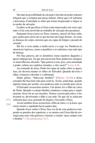 50 Vida de Jesus
Duvidar da possibilidade da salvação é duvidar do poder redentor
dAquele que o comprou por preço infinito. Deixe que a fé substitua
a descrença. Contemple as mãos que foram traspassadas e alegre-se
no poder da salvação.
Lembre-se de que Deus e Cristo estão interessados em você e que
todo o Céu está envolvido no trabalho de salvação dos pecadores.
Enquanto Jesus esteve na Terra, mostrou, através de Seus mila-
gres, poder para salvar até os que haviam ido longe demais. Ao curar
as doenças do corpo, mostrou que era capaz de limpar o pecado do
coração.
Ele fez o coxo andar, o surdo ouvir, e o cego ver. Purificou os
miseráveis leprosos, curou o paralítico e os enfermos com todo tipo
de doença.
Por Sua palavra, até os demônios eram expulsos daqueles a
quem subjugavam. Os que presenciavam Seus poderosos milagres
se maravilhavam, dizendo: “Que palavra é esta, pois, com autoridade
e poder, ordena aos espíritos imundos, e eles saem?” Lucas 4:36.
Ao comando de Jesus, Pedro foi capaz de andar sobre as águas;
mas, ele deveria manter os olhos no Salvador. Quando desviou o
olhar, começou a duvidar e a submergir.
Então gritou: “Salva-me, Senhor!” (Mateus 14:30) e Jesus
estendeu-lhe Sua forte mão para sustê-lo. Assim, ainda hoje, quando
alguém clama por auxílio, essa poderosa mão se estende para salvar.
O Salvador ressuscitou mortos. Um destes foi o filho da viúva
de Naim. Quando o cortejo fúnebre conduzia o corpo para o sepul-
tamento, Jesus foi ao seu encontro. Tomou o jovem pela mão e o fez
levantar-se, devolvendo o filho à sua mãe. Os que ali se achavam
voltaram para casa, gritando de alegria e louvando a Deus.[57]
[58]
Assim também Jesus ressuscitou a filha de Jairo, e a Lázaro, que
estava morto e sepultado havia quatro dias.
Quando Jesus voltar à Terra, Sua voz há de soar poderosa rom-
pendo as paredes dos sepulcros, e os mortos em Cristo hão de res-
surgir para uma vida gloriosa e imortal, e estarão “para sempre com
o Senhor.” 1 Tessalonicenses 4:17.
 