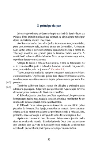 O príncipe da paz
Jesus se aproximava de Jerusalém para assistir às festividades da
Páscoa. Uma grande multidão que também se dirigia para participar
desse importante evento O cercava.
Ao Seu comando, dois discípulos trouxeram um jumentinho,
para que, montado nele, pudesse entrar em Jerusalém. Ajeitaram
Suas vestes sobre o dorso do animal e ajudaram o Mestre a montá-lo.
Tão logo montou, um grande grito de triunfo encheu os ares. A
multidão O aclamava Rei e Messias. Mais de quinhentos anos antes,
o profeta descrevera esta cena:
“Alegra-te muito, ó filha de Sião; exulta, ó filha de Jerusalém: eis
aí te vem o teu Rei, justo e Salvador, humilde, montado em jumento,
num jumentinho, cria de jumenta.” Zacarias 9:9.
Todos, naquela multidão sempre crescente, sentiam-se felizes
e entusiasmados. O povo não podia Lhe oferecer presentes caros,
mas lançavam suas túnicas como tapete pelo caminho por onde Ele
passava.[62]
[63]
Também colheram lindos ramos de oliveira e palmeira para
adornar a passagem. Julgavam que escoltavam Aquele que haveria
de tomar posse do trono de Davi em Jerusalém.
O Salvador jamais permitira que Seus seguidores Lhe prestassem
homenagens reais; mas, naquela ocasião, desejava manifestar-Se ao
mundo de modo especial como seu Redentor.
O Filho de Deus estava prestes a tornar-Se um sacrifício pelos
pecados do homem. Sua igreja, em todos os tempos, deveria tornar
o tema de Sua morte um assunto de profundo estudo e reflexão. Era,
portanto, necessário que a atenção de todos fosse dirigida a Ele.
Após uma cena como essa, Sua crucifixão e morte jamais pode-
riam se ocultar do mundo. Era desígnio de Deus que cada evento
dos últimos dias da vida do Salvador fosse marcado de modo tão
acentuado que nenhum poder pudesse apagar sua memória.
52
 