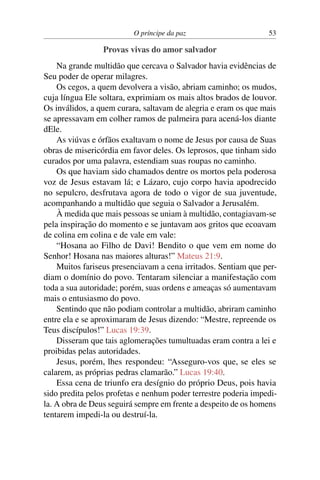 O príncipe da paz 53
Provas vivas do amor salvador
Na grande multidão que cercava o Salvador havia evidências de
Seu poder de operar milagres.
Os cegos, a quem devolvera a visão, abriam caminho; os mudos,
cuja língua Ele soltara, exprimiam os mais altos brados de louvor.
Os inválidos, a quem curara, saltavam de alegria e eram os que mais
se apressavam em colher ramos de palmeira para acená-los diante
dEle.
As viúvas e órfãos exaltavam o nome de Jesus por causa de Suas
obras de misericórdia em favor deles. Os leprosos, que tinham sido
curados por uma palavra, estendiam suas roupas no caminho.
Os que haviam sido chamados dentre os mortos pela poderosa
voz de Jesus estavam lá; e Lázaro, cujo corpo havia apodrecido
no sepulcro, desfrutava agora de todo o vigor de sua juventude,
acompanhando a multidão que seguia o Salvador a Jerusalém.
À medida que mais pessoas se uniam à multidão, contagiavam-se
pela inspiração do momento e se juntavam aos gritos que ecoavam
de colina em colina e de vale em vale:
“Hosana ao Filho de Davi! Bendito o que vem em nome do
Senhor! Hosana nas maiores alturas!” Mateus 21:9.
Muitos fariseus presenciavam a cena irritados. Sentiam que per-
diam o domínio do povo. Tentaram silenciar a manifestação com
toda a sua autoridade; porém, suas ordens e ameaças só aumentavam
mais o entusiasmo do povo.
Sentindo que não podiam controlar a multidão, abriram caminho
entre ela e se aproximaram de Jesus dizendo: “Mestre, repreende os
Teus discípulos!” Lucas 19:39.
Disseram que tais aglomerações tumultuadas eram contra a lei e
proibidas pelas autoridades.
Jesus, porém, lhes respondeu: “Asseguro-vos que, se eles se
calarem, as próprias pedras clamarão.” Lucas 19:40.
Essa cena de triunfo era desígnio do próprio Deus, pois havia
sido predita pelos profetas e nenhum poder terrestre poderia impedi-
la. A obra de Deus seguirá sempre em frente a despeito de os homens
tentarem impedi-la ou destruí-la.
 