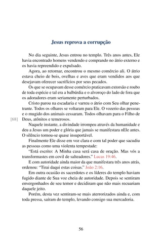 Jesus reprova a corrupção
No dia seguinte, Jesus entrou no templo. Três anos antes, Ele
havia encontrado homens vendendo e comprando no átrio externo e
os havia repreendido e expulsado.
Agora, ao retornar, encontrou o mesmo comércio ali. O átrio
estava cheio de bois, ovelhas e aves que eram vendidos aos que
desejavam oferecer sacrifícios por seus pecados.
Os que se ocupavam desse comércio praticavam extorsão e roubo
de toda espécie e tal era a balbúrdia e o alvoroço do lado de fora que
os adoradores eram seriamente perturbados.
Cristo parou na escadaria e varreu o átrio com Seu olhar pene-
trante. Todos os olhares se voltaram para Ele. O vozerio das pessoas
e o mugido dos animais cessaram. Todos olhavam para o Filho de
Deus, atônitos e temerosos.[68]
Naquele instante, a divindade irrompeu através da humanidade e
deu a Jesus um poder e glória que jamais se manifestara nEle antes.
O silêncio tornou-se quase insuportável.
Finalmente Ele disse em voz clara e com tal poder que sacudiu
as pessoas como uma violenta tempestade:
“Está escrito: A Minha casa será casa de oração. Mas vós a
transformastes em covil de salteadores.” Lucas 19:46.
E com autoridade ainda maior da que manifestara três anos atrás,
ordenou: “Tirai daqui estas coisas.” João 2:16.
Em outra ocasião os sacerdotes e os líderes do templo haviam
fugido diante de Sua voz cheia de autoridade. Depois se sentiram
envergonhados de seu temor e decidiram que não mais recuariam
daquele jeito.
Porém, desta vez sentiram-se mais aterrorizados ainda e, com
toda pressa, saíram do templo, levando consigo sua mercadoria.
56
 