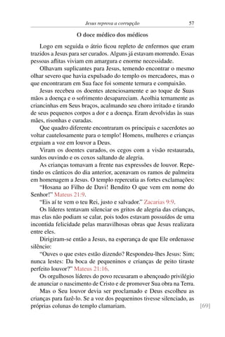 Jesus reprova a corrupção 57
O doce médico dos médicos
Logo em seguida o átrio ficou repleto de enfermos que eram
trazidos a Jesus para ser curados. Alguns já estavam morrendo. Essas
pessoas aflitas viviam em amargura e enorme necessidade.
Olhavam suplicantes para Jesus, temendo encontrar o mesmo
olhar severo que havia expulsado do templo os mercadores, mas o
que encontraram em Sua face foi somente ternura e compaixão.
Jesus recebeu os doentes atenciosamente e ao toque de Suas
mãos a doença e o sofrimento desapareciam. Acolhia ternamente as
criancinhas em Seus braços, acalmando seu choro irritado e tirando
de seus pequenos corpos a dor e a doença. Eram devolvidas às suas
mães, risonhas e curadas.
Que quadro diferente encontraram os principais e sacerdotes ao
voltar cautelosamente para o templo! Homens, mulheres e crianças
erguiam a voz em louvor a Deus.
Viram os doentes curados, os cegos com a visão restaurada,
surdos ouvindo e os coxos saltando de alegria.
As crianças tomavam a frente nas expressões de louvor. Repe-
tindo os cânticos do dia anterior, acenavam os ramos de palmeira
em homenagem a Jesus. O templo repercutia as fortes exclamações:
“Hosana ao Filho de Davi! Bendito O que vem em nome do
Senhor!” Mateus 21:9.
“Eis aí te vem o teu Rei, justo e salvador.” Zacarias 9:9.
Os líderes tentavam silenciar os gritos de alegria das crianças,
mas elas não podiam se calar, pois todos estavam possuídos de uma
incontida felicidade pelas maravilhosas obras que Jesus realizara
entre eles.
Dirigiram-se então a Jesus, na esperança de que Ele ordenasse
silêncio:
“Ouves o que estes estão dizendo? Respondeu-lhes Jesus: Sim;
nunca lestes: Da boca de pequeninos e crianças de peito tiraste
perfeito louvor?” Mateus 21:16.
Os orgulhosos líderes do povo recusaram o abençoado privilégio
de anunciar o nascimento de Cristo e de promover Sua obra na Terra.
Mas o Seu louvor devia ser proclamado e Deus escolheu as
crianças para fazê-lo. Se a voz dos pequeninos tivesse silenciado, as
próprias colunas do templo clamariam. [69]
 