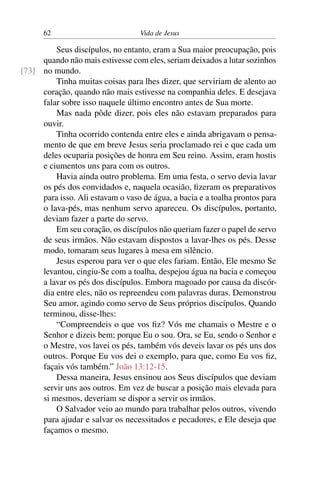 62 Vida de Jesus
Seus discípulos, no entanto, eram a Sua maior preocupação, pois
quando não mais estivesse com eles, seriam deixados a lutar sozinhos
no mundo.[73]
Tinha muitas coisas para lhes dizer, que serviriam de alento ao
coração, quando não mais estivesse na companhia deles. E desejava
falar sobre isso naquele último encontro antes de Sua morte.
Mas nada pôde dizer, pois eles não estavam preparados para
ouvir.
Tinha ocorrido contenda entre eles e ainda abrigavam o pensa-
mento de que em breve Jesus seria proclamado rei e que cada um
deles ocuparia posições de honra em Seu reino. Assim, eram hostis
e ciumentos uns para com os outros.
Havia ainda outro problema. Em uma festa, o servo devia lavar
os pés dos convidados e, naquela ocasião, fizeram os preparativos
para isso. Ali estavam o vaso de água, a bacia e a toalha prontos para
o lava-pés, mas nenhum servo apareceu. Os discípulos, portanto,
deviam fazer a parte do servo.
Em seu coração, os discípulos não queriam fazer o papel de servo
de seus irmãos. Não estavam dispostos a lavar-lhes os pés. Desse
modo, tomaram seus lugares à mesa em silêncio.
Jesus esperou para ver o que eles fariam. Então, Ele mesmo Se
levantou, cingiu-Se com a toalha, despejou água na bacia e começou
a lavar os pés dos discípulos. Embora magoado por causa da discór-
dia entre eles, não os repreendeu com palavras duras. Demonstrou
Seu amor, agindo como servo de Seus próprios discípulos. Quando
terminou, disse-lhes:
“Compreendeis o que vos fiz? Vós me chamais o Mestre e o
Senhor e dizeis bem; porque Eu o sou. Ora, se Eu, sendo o Senhor e
o Mestre, vos lavei os pés, também vós deveis lavar os pés uns dos
outros. Porque Eu vos dei o exemplo, para que, como Eu vos fiz,
façais vós também.” João 13:12-15.
Dessa maneira, Jesus ensinou aos Seus discípulos que deviam
servir uns aos outros. Em vez de buscar a posição mais elevada para
si mesmos, deveriam se dispor a servir os irmãos.
O Salvador veio ao mundo para trabalhar pelos outros, vivendo
para ajudar e salvar os necessitados e pecadores, e Ele deseja que
façamos o mesmo.
 