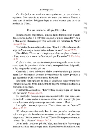A última páscoa 63
Os discípulos se sentiram envergonhados de seu ciúme e
egoísmo. Seu coração se moveu de amor para com o Mestre e
para com os irmãos. Só agora é que estavam prontos para ouvir os
ensinos de Cristo. [74]
[75]
[76]
Em sua memória, até que Ele venha
Estando todos em silêncio, à mesa, Jesus tomou o pão e tendo
dado graças, partiu-o e entregou-o aos discípulos, dizendo: “Isto é
o Meu corpo oferecido por vós; fazei isto em memória de Mim.”
Lucas 22:19.
Tomou também o cálice, dizendo: “Este é o cálice da nova ali-
ança no Meu sangue derramado em favor de vós.” Lucas 22:20.
Diz a Bíblia: “Todas as vezes que comerdes este pão e beberdes o
cálice, anunciais a morte do Senhor, até que Ele venha.” 1 Coríntios
11:26.
O pão e o vinho representam o corpo e o sangue de Jesus. Assim
como o pão foi partido e o vinho tomado, o corpo de Jesus foi partido
e Seu sangue derramado por nós.
Comendo o pão e bebendo o vinho, demonstramos que cremos
neste fato. Mostramos que nos arrependemos de nossos pecados e [77]
que aceitamos a Cristo como nosso Salvador.
Enquanto participavam da ceia, os discípulos perceberam o so-
frimento de Jesus. Uma atmosfera de tristeza contagiou a todos, e
comiam em silêncio.
Finalmente, Jesus disse: “Em verdade vos digo que um dentre
vós me trairá.” Mateus 26:21.
Os discípulos ficaram surpresos e entristecidos com aquela de-
claração de Jesus e cada um começou a fazer uma introspecção para
ver se havia em si algum mau pensamento contra o Mestre.
Um após o outro perguntava: “Porventura, sou eu, Senhor?”
Mateus 26:22.
Só Judas permanecia calado. Isso fez com que todos os olhares se
voltassem para ele. Percebendo que estava sendo observado, também
perguntou: “Acaso, sou eu, Mestre?” Jesus lhe respondeu em tom
solene: “Tu o disseste.” Mateus 26:25.
Jesus havia lavado os pés de Judas, mas isso não fez com que
amasse o Mestre mais do que antes. Ficou aborrecido porque Cristo
 