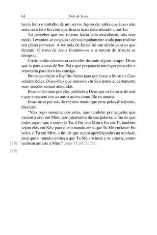 64 Vida de Jesus
havia feito o trabalho de um servo. Agora ele sabia que Jesus não
seria rei e isso fez com que ficasse mais determinado a traí-Lo.
Ao perceber que seu intento havia sido descoberto, não teve
medo. Levantou-se zangado e deixou rapidamente a sala para realizar
seu plano perverso. A retirada de Judas foi um alívio para os que
ficaram. O rosto de Jesus iluminou-se e a nuvem de tristeza se
dissipou.
Cristo então conversou com eles durante algum tempo. Disse
que ia para a casa de Seu Pai e que prepararia um lugar para eles e
retornaria para levá-los consigo.
Prometeu enviar o Espírito Santo para que fosse o Mestre e Con-
solador deles. Disse-lhes que orassem em Seu nome e, certamente
suas orações seriam atendidas.
Jesus então orou por eles, pedindo a Deus que os livrasse do mal
e que amassem um ao outro assim como Ele os amava.
Jesus orou por nós do mesmo modo que orou pelos discípulos,
dizendo:
“Não rogo somente por estes, mas também por aqueles que
vierem a crer em Mim, por intermédio da sua palavra; a fim de que
todos sejam um; e como és Tu, ó Pai, em Mim e Eu em Ti, também
sejam eles em Nós; para que o mundo creia que Tu Me enviaste; Eu
neles, e Tu em Mim, a fim de que sejam aperfeiçoados na unidade,
para que o mundo conheça que Tu Me enviaste e os amaste, como
também amaste a Mim.” João 17:20, 21, 23.[78]
[79]
 