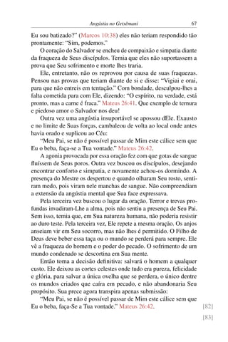 Angústia no Getsêmani 67
Eu sou batizado?” (Marcos 10:38) eles não teriam respondido tão
prontamente: “Sim, podemos.”
O coração do Salvador se encheu de compaixão e simpatia diante
da fraqueza de Seus discípulos. Temia que eles não suportassem a
prova que Seu sofrimento e morte lhes traria.
Ele, entretanto, não os reprovou por causa de suas fraquezas.
Pensou nas provas que teriam diante de si e disse: “Vigiai e orai,
para que não entreis em tentação.” Com bondade, desculpou-lhes a
falta cometida para com Ele, dizendo: “O espírito, na verdade, está
pronto, mas a carne é fraca.” Mateus 26:41. Que exemplo de ternura
e piedoso amor o Salvador nos deu!
Outra vez uma angústia insuportável se apossou dEle. Exausto
e no limite de Suas forças, cambaleou de volta ao local onde antes
havia orado e suplicou ao Céu:
“Meu Pai, se não é possível passar de Mim este cálice sem que
Eu o beba, faça-se a Tua vontade.” Mateus 26:42.
A agonia provocada por essa oração fez com que gotas de sangue
fluíssem de Seus poros. Outra vez buscou os discípulos, desejando
encontrar conforto e simpatia, e novamente achou-os dormindo. A
presença do Mestre os despertou e quando olharam Seu rosto, senti-
ram medo, pois viram nele manchas de sangue. Não compreendiam
a extensão da angústia mental que Sua face expressava.
Pela terceira vez buscou o lugar da oração. Terror e trevas pro-
fundas invadiram-Lhe a alma, pois não sentiu a presença de Seu Pai.
Sem isso, temia que, em Sua natureza humana, não poderia resistir
ao duro teste. Pela terceira vez, Ele repete a mesma oração. Os anjos
anseiam vir em Seu socorro, mas não lhes é permitido. O Filho de
Deus deve beber essa taça ou o mundo se perderá para sempre. Ele
vê a fraqueza do homem e o poder do pecado. O sofrimento de um
mundo condenado se descortina em Sua mente.
Então toma a decisão definitiva: salvará o homem a qualquer
custo. Ele deixou as cortes celestes onde tudo era pureza, felicidade
e glória, para salvar a única ovelha que se perdera, o único dentre
os mundos criados que caíra em pecado, e não abandonaria Seu
propósito. Sua prece agora transpira apenas submissão:
“Meu Pai, se não é possível passar de Mim este cálice sem que
Eu o beba, faça-Se a Tua vontade.” Mateus 26:42. [82]
[83]
 