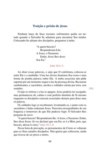 Traição e prisão de Jesus
Nenhum traço de Seus recentes sofrimentos podia ser no-
tado quando o Salvador Se adiantou para encontrar Seu traidor.
Colocando-Se adiante dos discípulos, perguntou à turba:
“A quem buscais?
Responderam-Lhe:
A Jesus, o Nazareno.
Então, Jesus lhes disse:
Sou Eu.”
João 18:4, 5.
Ao dizer essas palavras, o anjo que O confortara, colocou-se
entre Ele e a multidão. Uma luz divina iluminou Seu rosto e uma
forma de pomba pairava sobre Ele. A turba assassina não pôde
suportar por um momento sequer a luz da presença divina. Recuaram
cambaleantes, e sacerdotes, anciãos e soldados caíram por terra, sem
sentidos. [86]
O anjo se retirou e a luz se apagou. Jesus poderia ter escapado,
mas permaneceu ali, calmo e com perfeito domínio de Si mesmo
enquanto os discípulos estavam assustados demais para dizer uma
só palavra.
Os soldados logo se recobraram, levantando-se, e junto com os
sacerdotes e Judas rodearam Jesus. Pareciam envergonhados de sua
fraqueza e temerosos de que Ele pudesse fugir. O Salvador lhes
pergunta de novo:
“A quem buscais? Responderam-lhe: A Jesus, o Nazareno. Então,
lhes disse Jesus: Já vos declarei que sou Eu; se é a Mim, pois, que
buscais, deixai ir estes.” João 18:7, 8.
Nessa hora de provação, os pensamentos de Cristo se voltaram
para os Seus amados discípulos. Não queria que sofressem, ainda
que tivesse de ser preso e morto.
69
 
