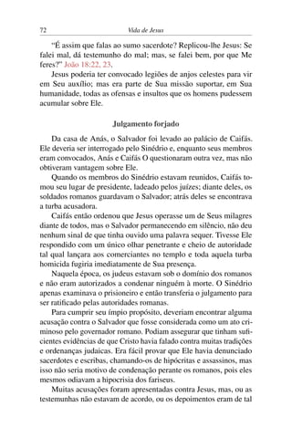 72 Vida de Jesus
“É assim que falas ao sumo sacerdote? Replicou-lhe Jesus: Se
falei mal, dá testemunho do mal; mas, se falei bem, por que Me
feres?” João 18:22, 23.
Jesus poderia ter convocado legiões de anjos celestes para vir
em Seu auxílio; mas era parte de Sua missão suportar, em Sua
humanidade, todas as ofensas e insultos que os homens pudessem
acumular sobre Ele.
Julgamento forjado
Da casa de Anás, o Salvador foi levado ao palácio de Caifás.
Ele deveria ser interrogado pelo Sinédrio e, enquanto seus membros
eram convocados, Anás e Caifás O questionaram outra vez, mas não
obtiveram vantagem sobre Ele.
Quando os membros do Sinédrio estavam reunidos, Caifás to-
mou seu lugar de presidente, ladeado pelos juízes; diante deles, os
soldados romanos guardavam o Salvador; atrás deles se encontrava
a turba acusadora.
Caifás então ordenou que Jesus operasse um de Seus milagres
diante de todos, mas o Salvador permanecendo em silêncio, não deu
nenhum sinal de que tinha ouvido uma palavra sequer. Tivesse Ele
respondido com um único olhar penetrante e cheio de autoridade
tal qual lançara aos comerciantes no templo e toda aquela turba
homicida fugiria imediatamente de Sua presença.
Naquela época, os judeus estavam sob o domínio dos romanos
e não eram autorizados a condenar ninguém à morte. O Sinédrio
apenas examinava o prisioneiro e então transferia o julgamento para
ser ratificado pelas autoridades romanas.
Para cumprir seu ímpio propósito, deveriam encontrar alguma
acusação contra o Salvador que fosse considerada como um ato cri-
minoso pelo governador romano. Podiam assegurar que tinham sufi-
cientes evidências de que Cristo havia falado contra muitas tradições
e ordenanças judaicas. Era fácil provar que Ele havia denunciado
sacerdotes e escribas, chamando-os de hipócritas e assassinos, mas
isso não seria motivo de condenação perante os romanos, pois eles
mesmos odiavam a hipocrisia dos fariseus.
Muitas acusações foram apresentadas contra Jesus, mas, ou as
testemunhas não estavam de acordo, ou os depoimentos eram de tal
 