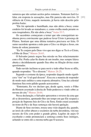 Traição e prisão de Jesus 73
natureza que não seriam aceitos pelos romanos. Tentaram fazê-Lo
falar, em resposta às acusações, mas Ele parecia não ouvi-los. O [89]
silêncio de Cristo, naquele momento, já havia sido descrito pelo
profeta Isaías:
“Ele foi oprimido e humilhado, mas não abriu a boca; como
cordeiro foi levado ao matadouro; e, como ovelha muda perante os
seus tosquiadores, Ele não abriu a boca.” Isaías 53:7.
Os sacerdotes começaram a temer que não conseguiriam ne-
nhuma prova convincente que pudesse levar Cristo à presença de
Pilatos. Sentiam que uma última tentativa precisava ser feita. O
sumo sacerdote apontou a mão para o Céu e se dirigiu a Jesus, em
forma de solene juramento:
“Eu Te conjuro pelo Deus vivo que nos digas se Tu és o Cristo,
o Filho de Deus.” Mateus 26:63.
O Salvador jamais negou Sua missão ou Seu relacionamento
com o Pai. Podia calar-Se diante de um insulto, mas sempre falava
aberta e decididamente quando Sua obra ou filiação divina eram
questionadas.
Todo ouvido inclinou-se para ouvir e todo olhar fixou-se nEle,
quando respondeu: “Tu o disseste.” Mateus 26:25.
Segundo o costume da época, responder daquele modo signifi-
cava “sim” ou “é tal qual disseste”. Essa era a maneira de responder
de modo mais enfático a uma resposta afirmativa. Uma luz celestial
iluminou Seu rosto pálido quando acrescentou:
“Entretanto, Eu vos declaro que, desde agora, vereis o Filho
do Homem assentado à direita do Todo-poderoso e vindo sobre as
nuvens do céu.” Mateus 26:64.
Nessa declaração, o Salvador apresentou o reverso da cena que
ali se desenrolava, apontando-lhes um tempo em que Ele ocupará a
posição de Supremo Juiz do Céu e da Terra. Então estará assentado
no trono do Pai e de Suas sentenças não haverá apelação.
Diante de Seus ouvintes, trouxe uma visão daquele dia, quando,
ao invés de sofrer abusos e escárnios da turba desordeira, virá nas
nuvens do Céu com poder e grande glória. Legiões de anjos O
escoltarão e então pronunciará a sentença contra Seus inimigos,
achando-se entre eles a mesma turba que O acusava.
 