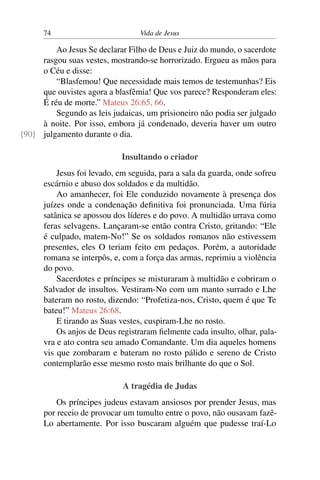 74 Vida de Jesus
Ao Jesus Se declarar Filho de Deus e Juiz do mundo, o sacerdote
rasgou suas vestes, mostrando-se horrorizado. Ergueu as mãos para
o Céu e disse:
“Blasfemou! Que necessidade mais temos de testemunhas? Eis
que ouvistes agora a blasfêmia! Que vos parece? Responderam eles:
É réu de morte.” Mateus 26:65, 66.
Segundo as leis judaicas, um prisioneiro não podia ser julgado
à noite. Por isso, embora já condenado, deveria haver um outro
julgamento durante o dia.[90]
Insultando o criador
Jesus foi levado, em seguida, para a sala da guarda, onde sofreu
escárnio e abuso dos soldados e da multidão.
Ao amanhecer, foi Ele conduzido novamente à presença dos
juízes onde a condenação definitiva foi pronunciada. Uma fúria
satânica se apossou dos líderes e do povo. A multidão urrava como
feras selvagens. Lançaram-se então contra Cristo, gritando: “Ele
é culpado, matem-No!” Se os soldados romanos não estivessem
presentes, eles O teriam feito em pedaços. Porém, a autoridade
romana se interpôs, e, com a força das armas, reprimiu a violência
do povo.
Sacerdotes e príncipes se misturaram à multidão e cobriram o
Salvador de insultos. Vestiram-No com um manto surrado e Lhe
bateram no rosto, dizendo: “Profetiza-nos, Cristo, quem é que Te
bateu!” Mateus 26:68.
E tirando as Suas vestes, cuspiram-Lhe no rosto.
Os anjos de Deus registraram fielmente cada insulto, olhar, pala-
vra e ato contra seu amado Comandante. Um dia aqueles homens
vis que zombaram e bateram no rosto pálido e sereno de Cristo
contemplarão esse mesmo rosto mais brilhante do que o Sol.
A tragédia de Judas
Os príncipes judeus estavam ansiosos por prender Jesus, mas
por receio de provocar um tumulto entre o povo, não ousavam fazê-
Lo abertamente. Por isso buscaram alguém que pudesse traí-Lo
 