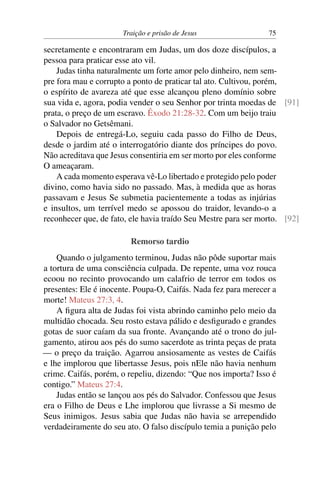 Traição e prisão de Jesus 75
secretamente e encontraram em Judas, um dos doze discípulos, a
pessoa para praticar esse ato vil.
Judas tinha naturalmente um forte amor pelo dinheiro, nem sem-
pre fora mau e corrupto a ponto de praticar tal ato. Cultivou, porém,
o espírito de avareza até que esse alcançou pleno domínio sobre
sua vida e, agora, podia vender o seu Senhor por trinta moedas de [91]
prata, o preço de um escravo. Êxodo 21:28-32. Com um beijo traiu
o Salvador no Getsêmani.
Depois de entregá-Lo, seguiu cada passo do Filho de Deus,
desde o jardim até o interrogatório diante dos príncipes do povo.
Não acreditava que Jesus consentiria em ser morto por eles conforme
O ameaçaram.
A cada momento esperava vê-Lo libertado e protegido pelo poder
divino, como havia sido no passado. Mas, à medida que as horas
passavam e Jesus Se submetia pacientemente a todas as injúrias
e insultos, um terrível medo se apossou do traidor, levando-o a
reconhecer que, de fato, ele havia traído Seu Mestre para ser morto. [92]
Remorso tardio
Quando o julgamento terminou, Judas não pôde suportar mais
a tortura de uma consciência culpada. De repente, uma voz rouca
ecoou no recinto provocando um calafrio de terror em todos os
presentes: Ele é inocente. Poupa-O, Caifás. Nada fez para merecer a
morte! Mateus 27:3, 4.
A figura alta de Judas foi vista abrindo caminho pelo meio da
multidão chocada. Seu rosto estava pálido e desfigurado e grandes
gotas de suor caíam da sua fronte. Avançando até o trono do jul-
gamento, atirou aos pés do sumo sacerdote as trinta peças de prata
— o preço da traição. Agarrou ansiosamente as vestes de Caifás
e lhe implorou que libertasse Jesus, pois nEle não havia nenhum
crime. Caifás, porém, o repeliu, dizendo: “Que nos importa? Isso é
contigo.” Mateus 27:4.
Judas então se lançou aos pés do Salvador. Confessou que Jesus
era o Filho de Deus e Lhe implorou que livrasse a Si mesmo de
Seus inimigos. Jesus sabia que Judas não havia se arrependido
verdadeiramente do seu ato. O falso discípulo temia a punição pelo
 