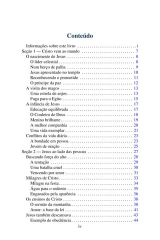 Conteúdo
Informações sobre este livro . . . . . . . . . . . . . . . . . . . . . . . . . . . . .i
Seção 1 — Cristo vem ao mundo . . . . . . . . . . . . . . . . . . . . . . . . . . 7
O nascimento de Jesus . . . . . . . . . . . . . . . . . . . . . . . . . . . . . . . . . 8
O líder celestial . . . . . . . . . . . . . . . . . . . . . . . . . . . . . . . . . . . . . 8
Num berço de palha . . . . . . . . . . . . . . . . . . . . . . . . . . . . . . . . . 9
Jesus apresentado no templo . . . . . . . . . . . . . . . . . . . . . . . . . 10
Reconhecendo o prometido . . . . . . . . . . . . . . . . . . . . . . . . . . 11
O príncipe da paz . . . . . . . . . . . . . . . . . . . . . . . . . . . . . . . . . . 12
A visita dos magos . . . . . . . . . . . . . . . . . . . . . . . . . . . . . . . . . . . 13
Uma estrela de anjos . . . . . . . . . . . . . . . . . . . . . . . . . . . . . . . . 13
Fuga para o Egito . . . . . . . . . . . . . . . . . . . . . . . . . . . . . . . . . . 15
A infância de Jesus . . . . . . . . . . . . . . . . . . . . . . . . . . . . . . . . . . . 17
Educação equilibrada . . . . . . . . . . . . . . . . . . . . . . . . . . . . . . . 17
O Cordeiro de Deus . . . . . . . . . . . . . . . . . . . . . . . . . . . . . . . . 18
Menino brilhante . . . . . . . . . . . . . . . . . . . . . . . . . . . . . . . . . . . 19
A melhor companhia . . . . . . . . . . . . . . . . . . . . . . . . . . . . . . . 20
Uma vida exemplar . . . . . . . . . . . . . . . . . . . . . . . . . . . . . . . . . 21
Conflitos da vida diária . . . . . . . . . . . . . . . . . . . . . . . . . . . . . . . . 23
A bondade em pessoa . . . . . . . . . . . . . . . . . . . . . . . . . . . . . . . 23
Jovem de oração . . . . . . . . . . . . . . . . . . . . . . . . . . . . . . . . . . . 25
Seção 2 — Jesus ao lado das pessoas . . . . . . . . . . . . . . . . . . . . . . 27
Buscando força do alto . . . . . . . . . . . . . . . . . . . . . . . . . . . . . . . . 28
A tentação . . . . . . . . . . . . . . . . . . . . . . . . . . . . . . . . . . . . . . . . 29
Uma batalha cruel . . . . . . . . . . . . . . . . . . . . . . . . . . . . . . . . . . 30
Vencendo por amor . . . . . . . . . . . . . . . . . . . . . . . . . . . . . . . . . 31
Milagres de Cristo . . . . . . . . . . . . . . . . . . . . . . . . . . . . . . . . . . . . 33
Milagre na festa . . . . . . . . . . . . . . . . . . . . . . . . . . . . . . . . . . . . 34
Água para o sedento . . . . . . . . . . . . . . . . . . . . . . . . . . . . . . . . 35
Enganados pela aparência . . . . . . . . . . . . . . . . . . . . . . . . . . . 36
Os ensinos de Cristo . . . . . . . . . . . . . . . . . . . . . . . . . . . . . . . . . . 38
O sermão da montanha . . . . . . . . . . . . . . . . . . . . . . . . . . . . . . 38
Amor: a base da lei . . . . . . . . . . . . . . . . . . . . . . . . . . . . . . . . . 41
Jesus também descansava . . . . . . . . . . . . . . . . . . . . . . . . . . . . . . 43
Exemplo de obediência. . . . . . . . . . . . . . . . . . . . . . . . . . . . . . 44
iv
 
