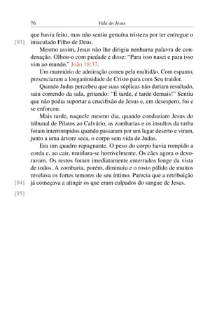 76 Vida de Jesus
que havia feito, mas não sentiu genuína tristeza por ter entregue o
imaculado Filho de Deus.[93]
Mesmo assim, Jesus não lhe dirigiu nenhuma palavra de con-
denação. Olhou-o com piedade e disse: “Para isso nasci e para isso
vim ao mundo.” João 18:37.
Um murmúrio de admiração correu pela multidão. Com espanto,
presenciaram a longanimidade de Cristo para com Seu traidor.
Quando Judas percebeu que suas súplicas não dariam resultado,
saiu correndo da sala, gritando: “É tarde, é tarde demais!” Sentiu
que não podia suportar a crucifixão de Jesus e, em desespero, foi e
se enforcou.
Mais tarde, naquele mesmo dia, quando conduziam Jesus do
tribunal de Pilatos ao Calvário, as zombarias e os insultos da turba
foram interrompidos quando passaram por um lugar deserto e viram,
junto a uma árvore seca, o corpo sem vida de Judas.
Era um quadro repugnante. O peso do corpo havia rompido a
corda e, ao cair, mutilara-se horrivelmente. Os cães agora o devo-
ravam. Os restos foram imediatamente enterrados longe da vista
de todos. A zombaria, porém, diminuiu e o rosto pálido de muitos
revelava os fortes temores de seu íntimo. Parecia que a retribuição
já começava a atingir os que eram culpados do sangue de Jesus.[94]
[95]
 