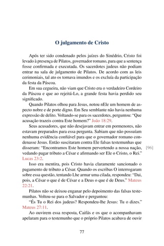 O julgamento de Cristo
Após ter sido condenado pelos juízes do Sinédrio, Cristo foi
levado à presença de Pilatos, governador romano, para que a sentença
fosse confirmada e executada. Os sacerdotes judeus não podiam
entrar na sala de julgamento de Pilatos. De acordo com as leis
cerimoniais, tal ato os tornava imundos e os excluía da participação
da festa da Páscoa.
Em sua cegueira, não viam que Cristo era o verdadeiro Cordeiro
da Páscoa e que ao rejeitá-Lo, a grande festa havia perdido seu
significado.
Quando Pilatos olhou para Jesus, notou nEle um homem de as-
pecto nobre e de porte digno. Em Seu semblante não havia nenhuma
expressão de delito. Voltando-se para os sacerdotes, perguntou: “Que
acusação trazeis contra Este homem?” João 18:29.
Seus acusadores, que não desejavam entrar em pormenores, não
estavam preparados para essa pergunta. Sabiam que não possuíam
nenhuma evidência confiável para que o governador romano con-
denasse Jesus. Então suscitaram contra Ele falsas testemunhas que
disseram: “Encontramos Este homem pervertendo a nossa nação, [96]
vedando pagar tributo a César e afirmando ser Ele o Cristo, o Rei.”
Lucas 23:2.
Isso era mentira, pois Cristo havia claramente sancionado o
pagamento de tributo a César. Quando os escribas O interrogaram
sobre essa questão, tentando Lhe armar uma cilada, respondeu: “Dai,
pois, a César o que é de César e a Deus o que é de Deus.” Mateus
22:21.
Pilatos não se deixou enganar pelo depoimento das falsas teste-
munhas. Voltou-se para o Salvador e perguntou:
“És Tu o Rei dos judeus? Respondeu-lhe Jesus: Tu o dizes.”
Mateus 27:11.
Ao ouvirem essa resposta, Caifás e os que o acompanhavam
apelaram para o testemunho que o próprio Pilatos acabava de ouvir
77
 