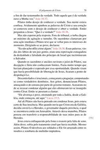 O julgamento de Cristo 79
a fim de dar testemunho da verdade. Todo aquele que é da verdade
ouve a Minha voz.” João 18:37.
Pilatos tinha desejo de conhecer a verdade. Sua mente estava
confusa. Avidamente apanhou as palavras de Cristo e seu coração
se comoveu com o desejo de conhecer e obter a verdade. Então
perguntou a Jesus: “Que é a verdade?” João 18:38.
Mas não esperou pela resposta. Fora do tribunal, a turba chegou
ao máximo da agitação e tumulto. Os sacerdotes clamavam por
uma ação imediata e Pilatos teve que se voltar para os interesses do
momento. Dirigindo-se ao povo, declarou:
“Eu não acho nEle crime algum.” João 18:38. Essas palavras, vin-
das dos lábios de um juiz gentio, eram uma reprovação esmagadora
da deslealdade e falsidade dos príncipes de Israel que incriminavam
o Salvador.
Quando os sacerdotes e anciãos ouviram o juízo de Pilatos, sua
decepção e fúria não conheceram limites. Fazia muito tempo que
haviam planejado e esperado por essa oportunidade. Quando viram
que havia possibilidade de libertação de Jesus, ficaram a ponto de
despedaçá-Lo.
Descontrolados e irracionais, começaram a praguejar, comportando-
se como verdadeiros demônios. Aos gritos, denunciaram Pilatos,
ameaçando-o de censura por parte do governo romano. Acusaram-no
de se recusar condenar alguém que eles afirmavam ter-se insurgido
contra César. Então se puseram a clamar:
“Ele alvoroça o povo, ensinando por toda a Judéia, desde a Gali-
léia, onde começou, até aqui.” Lucas 23:5.
Até ali Pilatos não havia pensado em condenar Jesus, pois estava
certo de Sua inocência. Mas quando ouviu que Cristo era da Galiléia,
decidiu enviá-Lo a Herodes, o governador daquela província, o qual
se encontrava então em Jerusalém. Através dessa manobra, Pilatos
pensou em transferir a responsabilidade de suas mãos para as de
Herodes. [98]
Jesus estava enfraquecido pela fome e exausto pela falta de sono.
Além disso, sofria pelo tratamento cruel que havia recebido. Mesmo
assim, Pilatos O devolveu aos soldados e Ele foi arrastado entre os
insultos e zombaria da multidão impiedosa.
 