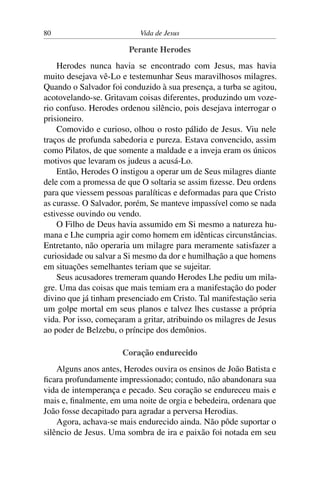 80 Vida de Jesus
Perante Herodes
Herodes nunca havia se encontrado com Jesus, mas havia
muito desejava vê-Lo e testemunhar Seus maravilhosos milagres.
Quando o Salvador foi conduzido à sua presença, a turba se agitou,
acotovelando-se. Gritavam coisas diferentes, produzindo um voze-
rio confuso. Herodes ordenou silêncio, pois desejava interrogar o
prisioneiro.
Comovido e curioso, olhou o rosto pálido de Jesus. Viu nele
traços de profunda sabedoria e pureza. Estava convencido, assim
como Pilatos, de que somente a maldade e a inveja eram os únicos
motivos que levaram os judeus a acusá-Lo.
Então, Herodes O instigou a operar um de Seus milagres diante
dele com a promessa de que O soltaria se assim fizesse. Deu ordens
para que viessem pessoas paralíticas e deformadas para que Cristo
as curasse. O Salvador, porém, Se manteve impassível como se nada
estivesse ouvindo ou vendo.
O Filho de Deus havia assumido em Si mesmo a natureza hu-
mana e Lhe cumpria agir como homem em idênticas circunstâncias.
Entretanto, não operaria um milagre para meramente satisfazer a
curiosidade ou salvar a Si mesmo da dor e humilhação a que homens
em situações semelhantes teriam que se sujeitar.
Seus acusadores tremeram quando Herodes Lhe pediu um mila-
gre. Uma das coisas que mais temiam era a manifestação do poder
divino que já tinham presenciado em Cristo. Tal manifestação seria
um golpe mortal em seus planos e talvez lhes custasse a própria
vida. Por isso, começaram a gritar, atribuindo os milagres de Jesus
ao poder de Belzebu, o príncipe dos demônios.
Coração endurecido
Alguns anos antes, Herodes ouvira os ensinos de João Batista e
ficara profundamente impressionado; contudo, não abandonara sua
vida de intemperança e pecado. Seu coração se endureceu mais e
mais e, finalmente, em uma noite de orgia e bebedeira, ordenara que
João fosse decapitado para agradar a perversa Herodias.
Agora, achava-se mais endurecido ainda. Não pôde suportar o
silêncio de Jesus. Uma sombra de ira e paixão foi notada em seu
 