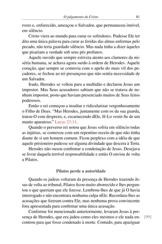 O julgamento de Cristo 81
rosto e, enfurecido, ameaçou o Salvador, que permaneceu imóvel,
em silêncio.
Cristo viera ao mundo para curar os sofredores. Pudesse Ele ter
dito uma única palavra para curar as feridas das almas enfermas pelo
pecado, não teria guardado silêncio. Mas nada tinha a dizer àqueles
que pisariam a verdade sob seus pés profanos.
Aquele ouvido que sempre estivera atento aos clamores da mi-
séria humana, se achava agora surdo à ordem de Herodes. Aquele
coração, que sempre se comovia com o apelo do mais vil dos pe-
cadores, se fechou ao rei presunçoso que não sentia necessidade de
um Salvador.
Irado, Herodes se voltou para a multidão e declarou Jesus um
impostor. Mas Seus acusadores sabiam que não se tratava de ne-
nhum impostor, posto que haviam presenciado muitos de Seus feitos
poderosos.
Então o rei começou a insultar e ridicularizar vergonhosamente
o Filho de Deus. “Mas Herodes, juntamente com os da sua guarda,
tratou-O com desprezo, e, escarnecendo dEle, fê-Lo vestir-Se de um
manto aparatoso.” Lucas 23:11.
Quando o perverso rei notou que Jesus sofria em silêncio todas
as injúrias, se comoveu com um repentino receio de que não tinha
diante de si um homem comum. Ficou perplexo com a idéia de que
aquele prisioneiro pudesse ser alguma divindade que descera à Terra.
Herodes não ousou confirmar a condenação de Jesus. Desejava
se livrar daquela terrível responsabilidade e então O enviou de volta
a Pilatos.
Pilatos perde a autoridade
Quando os judeus voltaram da presença de Herodes trazendo Je-
sus de volta ao tribunal, Pilatos ficou muito aborrecido e lhes pergun-
tou o que queriam que ele fizesse. Lembrou-lhes de que já O havia
interrogado e não encontrara nenhuma culpa nEle. Recordara-lhes as
acusações que fizeram contra Ele, mas nenhuma prova convincente
fora apresentada para confirmar uma única acusação.
Conforme foi mencionado anteriormente, levaram Jesus à pre-
sença de Herodes, que era judeu como eles mesmos e ele nada en- [99]
controu para que fosse condenado à morte. Contudo, para apaziguar
 