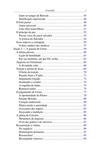 Conteúdo v
Junto ao tanque de Betesda . . . . . . . . . . . . . . . . . . . . . . . . . . 45
Santificação equivocada . . . . . . . . . . . . . . . . . . . . . . . . . . . . . 46
O bom pastor . . . . . . . . . . . . . . . . . . . . . . . . . . . . . . . . . . . . . . . . 48
Amor universal . . . . . . . . . . . . . . . . . . . . . . . . . . . . . . . . . . . . 49
Uma obra maravilhosa . . . . . . . . . . . . . . . . . . . . . . . . . . . . . . 51
O príncipe da paz . . . . . . . . . . . . . . . . . . . . . . . . . . . . . . . . . . . . 52
Provas vivas do amor salvador . . . . . . . . . . . . . . . . . . . . . . . . 53
A tristeza do Salvador. . . . . . . . . . . . . . . . . . . . . . . . . . . . . . . 54
Jesus reprova a corrupção. . . . . . . . . . . . . . . . . . . . . . . . . . . . . . 56
O doce médico dos médicos . . . . . . . . . . . . . . . . . . . . . . . . . 57
Seção 3 — A paixão de Cristo . . . . . . . . . . . . . . . . . . . . . . . . . . . . 59
A última páscoa . . . . . . . . . . . . . . . . . . . . . . . . . . . . . . . . . . . . . . 60
Lição de humildade. . . . . . . . . . . . . . . . . . . . . . . . . . . . . . . . . 61
Em sua memória, até que Ele venha . . . . . . . . . . . . . . . . . . . 63
Angústia no Getsêmani. . . . . . . . . . . . . . . . . . . . . . . . . . . . . . . . 65
A divindade sofre . . . . . . . . . . . . . . . . . . . . . . . . . . . . . . . . . . 68
Traição e prisão de Jesus . . . . . . . . . . . . . . . . . . . . . . . . . . . . . . 69
O beijo da traição . . . . . . . . . . . . . . . . . . . . . . . . . . . . . . . . . . 70
Perante Anás e Caifás . . . . . . . . . . . . . . . . . . . . . . . . . . . . . . . 71
Julgamento forjado . . . . . . . . . . . . . . . . . . . . . . . . . . . . . . . . . 72
Insultando o criador . . . . . . . . . . . . . . . . . . . . . . . . . . . . . . . . 74
A tragédia de Judas . . . . . . . . . . . . . . . . . . . . . . . . . . . . . . . . . 74
Remorso tardio . . . . . . . . . . . . . . . . . . . . . . . . . . . . . . . . . . . . 75
O julgamento de Cristo . . . . . . . . . . . . . . . . . . . . . . . . . . . . . . . . 77
A oportunidade de Pilatos . . . . . . . . . . . . . . . . . . . . . . . . . . . 78
Perante Herodes . . . . . . . . . . . . . . . . . . . . . . . . . . . . . . . . . . . 80
Coração endurecido . . . . . . . . . . . . . . . . . . . . . . . . . . . . . . . . 80
Pilatos perde a autoridade . . . . . . . . . . . . . . . . . . . . . . . . . . . 81
O escárnio dos ímpios . . . . . . . . . . . . . . . . . . . . . . . . . . . . . . 83
Invocando a maldição . . . . . . . . . . . . . . . . . . . . . . . . . . . . . . . 85
A glória do Calvário . . . . . . . . . . . . . . . . . . . . . . . . . . . . . . . . . . 86
Momentos de angústia . . . . . . . . . . . . . . . . . . . . . . . . . . . . . . 86
O rei dos judeus e do universo . . . . . . . . . . . . . . . . . . . . . . . . 87
Ressurreição e vitória . . . . . . . . . . . . . . . . . . . . . . . . . . . . . . . . . 89
No sepulcro . . . . . . . . . . . . . . . . . . . . . . . . . . . . . . . . . . . . . . . 90
Homenagens póstumas . . . . . . . . . . . . . . . . . . . . . . . . . . . . . . 91
Ressuscitou!. . . . . . . . . . . . . . . . . . . . . . . . . . . . . . . . . . . . . . . 93
Ressurgindo vitorioso . . . . . . . . . . . . . . . . . . . . . . . . . . . . . . . 94
 