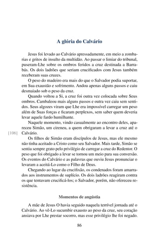 A glória do Calvário
Jesus foi levado ao Calvário apressadamente, em meio a zomba-
rias e gritos de insulto da multidão. Ao passar o limiar do tribunal,
puseram-Lhe sobre os ombros feridos a cruz destinada a Barra-
bás. Os dois ladrões que seriam crucificados com Jesus também
receberam suas cruzes.
O peso do madeiro era mais do que o Salvador podia suportar,
em Sua exaustão e sofrimento. Andou apenas alguns passos e caiu
desmaiado sob o peso da cruz.
Quando voltou a Si, a cruz foi outra vez colocada sobre Seus
ombros. Cambaleou mais alguns passos e outra vez caiu sem senti-
dos. Seus algozes viram que Lhe era impossível carregar um peso
além de Suas forças e ficaram perplexos, sem saber quem deveria
levar aquele fardo humilhante.
Naquele momento, vindo casualmente ao encontro deles, apa-
receu Simão, um cireneu, a quem obrigaram a levar a cruz até o
Calvário.[106]
Os filhos de Simão eram discípulos de Jesus, mas ele mesmo
não tinha aceitado a Cristo como seu Salvador. Mais tarde, Simão se
sentiu sempre grato pelo privilégio de carregar a cruz do Redentor. O
peso que foi obrigado a levar se tornou um meio para sua conversão.
Os eventos do Calvário e as palavras que ouviu Jesus pronunciar o
levaram a aceitá-Lo como o Filho de Deus.
Chegando ao lugar da crucifixão, os condenados foram amarra-
dos aos instrumentos de suplício. Os dois ladrões reagiram contra
os que tentavam crucificá-los; o Salvador, porém, não ofereceu re-
sistência.
Momentos de angústia
A mãe de Jesus O havia seguido naquela terrível jornada até o
Calvário. Ao vê-Lo sucumbir exausto ao peso da cruz, seu coração
ansiava por Lhe prestar socorro, mas esse privilégio lhe foi negado.
86
 