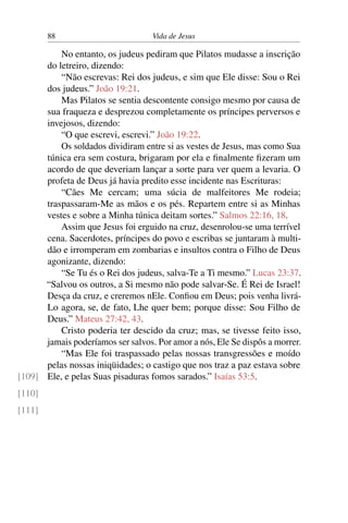 88 Vida de Jesus
No entanto, os judeus pediram que Pilatos mudasse a inscrição
do letreiro, dizendo:
“Não escrevas: Rei dos judeus, e sim que Ele disse: Sou o Rei
dos judeus.” João 19:21.
Mas Pilatos se sentia descontente consigo mesmo por causa de
sua fraqueza e desprezou completamente os príncipes perversos e
invejosos, dizendo:
“O que escrevi, escrevi.” João 19:22.
Os soldados dividiram entre si as vestes de Jesus, mas como Sua
túnica era sem costura, brigaram por ela e finalmente fizeram um
acordo de que deveriam lançar a sorte para ver quem a levaria. O
profeta de Deus já havia predito esse incidente nas Escrituras:
“Cães Me cercam; uma súcia de malfeitores Me rodeia;
traspassaram-Me as mãos e os pés. Repartem entre si as Minhas
vestes e sobre a Minha túnica deitam sortes.” Salmos 22:16, 18.
Assim que Jesus foi erguido na cruz, desenrolou-se uma terrível
cena. Sacerdotes, príncipes do povo e escribas se juntaram à multi-
dão e irromperam em zombarias e insultos contra o Filho de Deus
agonizante, dizendo:
“Se Tu és o Rei dos judeus, salva-Te a Ti mesmo.” Lucas 23:37.
“Salvou os outros, a Si mesmo não pode salvar-Se. É Rei de Israel!
Desça da cruz, e creremos nEle. Confiou em Deus; pois venha livrá-
Lo agora, se, de fato, Lhe quer bem; porque disse: Sou Filho de
Deus.” Mateus 27:42, 43.
Cristo poderia ter descido da cruz; mas, se tivesse feito isso,
jamais poderíamos ser salvos. Por amor a nós, Ele Se dispôs a morrer.
“Mas Ele foi traspassado pelas nossas transgressões e moído
pelas nossas iniqüidades; o castigo que nos traz a paz estava sobre
Ele, e pelas Suas pisaduras fomos sarados.” Isaías 53:5.[109]
[110]
[111]
 