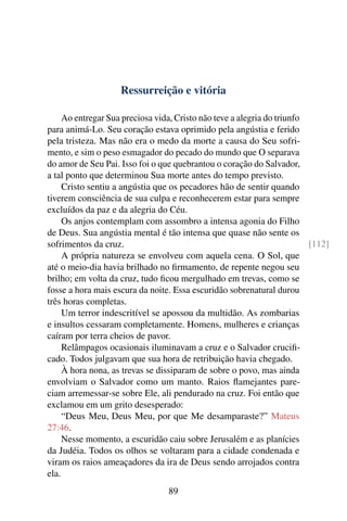 Ressurreição e vitória
Ao entregar Sua preciosa vida, Cristo não teve a alegria do triunfo
para animá-Lo. Seu coração estava oprimido pela angústia e ferido
pela tristeza. Mas não era o medo da morte a causa do Seu sofri-
mento, e sim o peso esmagador do pecado do mundo que O separava
do amor de Seu Pai. Isso foi o que quebrantou o coração do Salvador,
a tal ponto que determinou Sua morte antes do tempo previsto.
Cristo sentiu a angústia que os pecadores hão de sentir quando
tiverem consciência de sua culpa e reconhecerem estar para sempre
excluídos da paz e da alegria do Céu.
Os anjos contemplam com assombro a intensa agonia do Filho
de Deus. Sua angústia mental é tão intensa que quase não sente os
sofrimentos da cruz. [112]
A própria natureza se envolveu com aquela cena. O Sol, que
até o meio-dia havia brilhado no firmamento, de repente negou seu
brilho; em volta da cruz, tudo ficou mergulhado em trevas, como se
fosse a hora mais escura da noite. Essa escuridão sobrenatural durou
três horas completas.
Um terror indescritível se apossou da multidão. As zombarias
e insultos cessaram completamente. Homens, mulheres e crianças
caíram por terra cheios de pavor.
Relâmpagos ocasionais iluminavam a cruz e o Salvador crucifi-
cado. Todos julgavam que sua hora de retribuição havia chegado.
À hora nona, as trevas se dissiparam de sobre o povo, mas ainda
envolviam o Salvador como um manto. Raios flamejantes pare-
ciam arremessar-se sobre Ele, ali pendurado na cruz. Foi então que
exclamou em um grito desesperado:
“Deus Meu, Deus Meu, por que Me desamparaste?” Mateus
27:46.
Nesse momento, a escuridão caiu sobre Jerusalém e as planícies
da Judéia. Todos os olhos se voltaram para a cidade condenada e
viram os raios ameaçadores da ira de Deus sendo arrojados contra
ela.
89
 