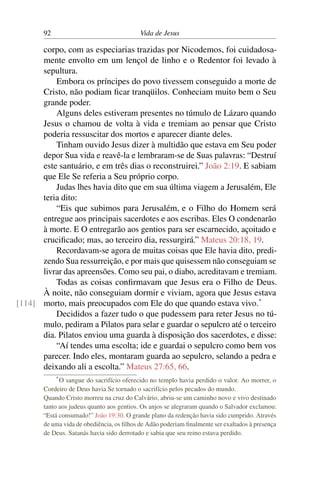 92 Vida de Jesus
corpo, com as especiarias trazidas por Nicodemos, foi cuidadosa-
mente envolto em um lençol de linho e o Redentor foi levado à
sepultura.
Embora os príncipes do povo tivessem conseguido a morte de
Cristo, não podiam ficar tranqüilos. Conheciam muito bem o Seu
grande poder.
Alguns deles estiveram presentes no túmulo de Lázaro quando
Jesus o chamou de volta à vida e tremiam ao pensar que Cristo
poderia ressuscitar dos mortos e aparecer diante deles.
Tinham ouvido Jesus dizer à multidão que estava em Seu poder
depor Sua vida e reavê-la e lembraram-se de Suas palavras: “Destruí
este santuário, e em três dias o reconstruirei.” João 2:19. E sabiam
que Ele Se referia a Seu próprio corpo.
Judas lhes havia dito que em sua última viagem a Jerusalém, Ele
teria dito:
“Eis que subimos para Jerusalém, e o Filho do Homem será
entregue aos principais sacerdotes e aos escribas. Eles O condenarão
à morte. E O entregarão aos gentios para ser escarnecido, açoitado e
crucificado; mas, ao terceiro dia, ressurgirá.” Mateus 20:18, 19.
Recordavam-se agora de muitas coisas que Ele havia dito, predi-
zendo Sua ressurreição, e por mais que quisessem não conseguiam se
livrar das apreensões. Como seu pai, o diabo, acreditavam e tremiam.
Todas as coisas confirmavam que Jesus era o Filho de Deus.
À noite, não conseguiam dormir e viviam, agora que Jesus estava
morto, mais preocupados com Ele do que quando estava vivo.*
[114]
Decididos a fazer tudo o que pudessem para reter Jesus no tú-
mulo, pediram a Pilatos para selar e guardar o sepulcro até o terceiro
dia. Pilatos enviou uma guarda à disposição dos sacerdotes, e disse:
“Aí tendes uma escolta; ide e guardai o sepulcro como bem vos
parecer. Indo eles, montaram guarda ao sepulcro, selando a pedra e
deixando ali a escolta.” Mateus 27:65, 66.
*O sangue do sacrifício oferecido no templo havia perdido o valor. Ao morrer, o
Cordeiro de Deus havia Se tornado o sacrifício pelos pecados do mundo.
Quando Cristo morreu na cruz do Calvário, abriu-se um caminho novo e vivo destinado
tanto aos judeus quanto aos gentios. Os anjos se alegraram quando o Salvador exclamou:
“Está consumado!” João 19:30. O grande plano da redenção havia sido cumprido. Através
de uma vida de obediência, os filhos de Adão poderiam finalmente ser exaltados à presença
de Deus. Satanás havia sido derrotado e sabia que seu reino estava perdido.
 
