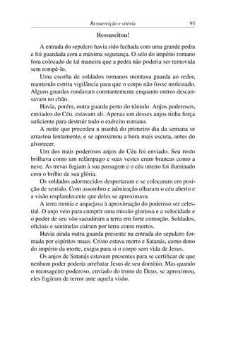 Ressurreição e vitória 93
Ressuscitou!
A entrada do sepulcro havia sido fechada com uma grande pedra
e foi guardada com a máxima segurança. O selo do império romano
fora colocado de tal maneira que a pedra não poderia ser removida
sem rompê-lo.
Uma escolta de soldados romanos montava guarda ao redor,
mantendo estrita vigilância para que o corpo não fosse molestado.
Alguns guardas rondavam constantemente enquanto outros descan-
savam no chão.
Havia, porém, outra guarda perto do túmulo. Anjos poderosos,
enviados do Céu, estavam ali. Apenas um desses anjos tinha força
suficiente para destruir todo o exército romano.
A noite que precedeu a manhã do primeiro dia da semana se
arrastou lentamente, e se aproximou a hora mais escura, antes do
alvorecer.
Um dos mais poderosos anjos do Céu foi enviado. Seu rosto
brilhava como um relâmpago e suas vestes eram brancas como a
neve. As trevas fugiam à sua passagem e o céu inteiro foi iluminado
com o brilho de sua glória.
Os soldados adormecidos despertaram e se colocaram em posi-
ção de sentido. Com assombro e admiração olharam o céu aberto e
a visão resplandecente que deles se aproximava.
A terra tremia e arquejava à aproximação do poderoso ser celes-
tial. O anjo veio para cumprir uma missão gloriosa e a velocidade e
o poder de seu vôo sacudiram a terra em forte comoção. Soldados,
oficiais e sentinelas caíram por terra como mortos.
Havia ainda outra guarda presente na entrada do sepulcro for-
mada por espíritos maus. Cristo estava morto e Satanás, como dono
do império da morte, exigia para si o corpo sem vida de Jesus.
Os anjos de Satanás estavam presentes para se certificar de que
nenhum poder poderia arrebatar Jesus de seu domínio. Mas quando
o mensageiro poderoso, enviado do trono de Deus, se aproximou,
eles fugiram de terror ante aquela visão.
 