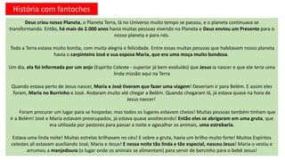 Deus criou nosso Planeta, o Planeta Terra, lá no Universo muito tempo se passou, e o planeta continuava se
transformando. Então, há mais de 2.000 anos havia muitas pessoas vivendo no Planeta e Deus enviou um Presente para o
nosso planeta e para nós.
Toda a Terra estava muito bonita, com muita alegria e felicidade. Entre essas muitas pessoas que habitavam nosso planeta
havia o carpinteiro José e sua esposa Maria, que era uma moça muito bondosa.
Um dia, ela foi informada por um anjo (Espírito Celeste - superior já bem evoluído) que Jesus ia nascer e que ele teria uma
linda missão aqui na Terra
Quando estava perto de Jesus nascer, Maria e José tiveram que fazer uma viagem! Deveriam ir para Belém. E assim eles
foram, Maria no Burrinho e José. Andaram muito até chegar a Belém. Quando chegaram lá, já estava quase na hora de
Jesus nascer!
Foram procurar um lugar para se hospedar, mas todos os lugares estavam cheios! Muitas pessoas também tinham que
ir a Belém! José e Maria estavam preocupados, já estava quase anoitecendo! Então eles se abrigaram em uma gruta, que
era utilizada por pastores para passar a noite e agasalhar os animais, uma estrebaria.
Estava uma linda noite! Muitas estrelas brilhavam no céu! E sobre a gruta, havia um brilho muito forte! Muitos Espíritos
celestes ali estavam auxiliando José, Maria e Jesus! E nessa noite tão linda e tão especial, nasceu Jesus! Maria o vestiu e
arrumou a manjedoura (o lugar onde os animais se alimentam) para servir de bercinho para o bebê Jesus!
História com fantoches
 