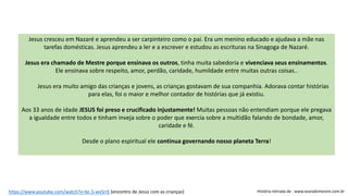 Jesus cresceu em Nazaré e aprendeu a ser carpinteiro como o pai. Era um menino educado e ajudava a mãe nas
tarefas domésticas. Jesus aprendeu a ler e a escrever e estudou as escrituras na Sinagoga de Nazaré.
Jesus era chamado de Mestre porque ensinava os outros, tinha muita sabedoria e vivenciava seus ensinamentos.
Ele ensinava sobre respeito, amor, perdão, caridade, humildade entre muitas outras coisas..
Jesus era muito amigo das crianças e jovens, as crianças gostavam de sua companhia. Adorava contar histórias
para elas, foi o maior e melhor contador de histórias que já existiu.
Aos 33 anos de idade JESUS foi preso e crucificado injustamente! Muitas pessoas não entendiam porque ele pregava
a igualdade entre todos e tinham inveja sobre o poder que exercia sobre a multidão falando de bondade, amor,
caridade e fé.
Desde o plano espiritual ele continua governando nosso planeta Terra!
História retirada de : www.searadomestre.com.brhttps://www.youtube.com/watch?v=bc-5-wxSrrE (encontro de Jesus com as crianças)
 