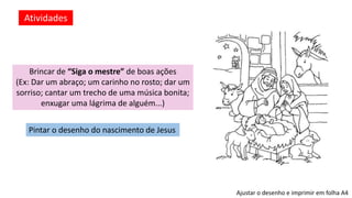 Atividades
Brincar de “Siga o mestre” de boas ações
(Ex: Dar um abraço; um carinho no rosto; dar um
sorriso; cantar um trecho de uma música bonita;
enxugar uma lágrima de alguém...)
Pintar o desenho do nascimento de Jesus
Ajustar o desenho e imprimir em folha A4
 