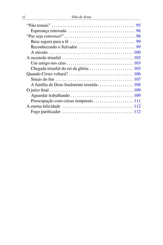 vi Vida de Jesus
“Não temais” . . . . . . . . . . . . . . . . . . . . . . . . . . . . . . . . . . . . . . . . 95
Esperança renovada . . . . . . . . . . . . . . . . . . . . . . . . . . . . . . . . 96
“Paz seja convosco!” . . . . . . . . . . . . . . . . . . . . . . . . . . . . . . . . . . 98
Base segura para a fé . . . . . . . . . . . . . . . . . . . . . . . . . . . . . . . 99
Reconhecendo o Salvador . . . . . . . . . . . . . . . . . . . . . . . . . . . 99
A missão . . . . . . . . . . . . . . . . . . . . . . . . . . . . . . . . . . . . . . . . 100
A ascensão triunfal . . . . . . . . . . . . . . . . . . . . . . . . . . . . . . . . . . 102
Um amigo nos céus . . . . . . . . . . . . . . . . . . . . . . . . . . . . . . . . 103
Chegada triunfal do rei da glória . . . . . . . . . . . . . . . . . . . . . 103
Quando Cristo voltará? . . . . . . . . . . . . . . . . . . . . . . . . . . . . . . . 106
Sinais do fim . . . . . . . . . . . . . . . . . . . . . . . . . . . . . . . . . . . . . 107
A família de Deus finalmente reunida. . . . . . . . . . . . . . . . . 108
O juízo final . . . . . . . . . . . . . . . . . . . . . . . . . . . . . . . . . . . . . . . . 109
Aguardar trabalhando . . . . . . . . . . . . . . . . . . . . . . . . . . . . . . 109
Preocupação com coisas temporais . . . . . . . . . . . . . . . . . . . 111
A eterna felicidade . . . . . . . . . . . . . . . . . . . . . . . . . . . . . . . . . . 112
Fogo purificador . . . . . . . . . . . . . . . . . . . . . . . . . . . . . . . . . . 112
 