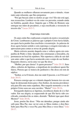 96 Vida de Jesus
Quando as mulheres olharam novamente para o túmulo, viram
outro anjo reluzente, que lhes perguntou:
“Por que buscais entre os mortos ao que vive? Ele não está aqui,
mas ressuscitou. Lembrai-vos de como vos preveniu, estando ainda
na Galiléia, quando disse: Importa que o Filho do Homem seja
entregue nas mãos de pecadores, e seja crucificado, e ressuscite no
terceiro dia.” Lucas 24:5-7.
Esperança renovada
Os anjos então lhes explicaram a respeito da morte e ressurreição
de Cristo. Lembraram as palavras que o próprio Cristo havia falado,
nas quais havia predito Sua crucifixão e ressurreição. As palavras de
Jesus agora faziam sentido e com esperança e coragem renovadas se
apressaram para contar as novas de grande alegria.
Maria estivera ausente daquela cena e voltava agora em com-
panhia de Pedro e João. Quando eles retornaram a Jerusalém, ela
permaneceu no local da sepultura. Não suportava a idéia de sair dali[121]
sem antes saber o que havia acontecido com o corpo do seu Senhor.
Enquanto chorava, ouviu uma voz que lhe disse:
“Mulher, por que choras? A quem procuras?” João 20:15. Seus
olhos, cobertos de lágrimas, a impediram de reconhecer quem lhe
falava. Pensou que se tratava do jardineiro e lhe disse em tom de
súplica:
“Senhor, se tu O tiraste, dize-me onde O puseste, e eu O levarei.”
João 20:15.
Pensava consigo que se o túmulo daquele homem rico era um
lugar de demasiada honra para o Seu Senhor, ela mesma providenci-
aria para Ele uma outra sepultura. Mas naquele momento a voz do
próprio Cristo soou aos seus ouvidos: “Maria!” João 20:16.
Enxugando depressa as lágrimas, reconheceu diante de si o Sal-
vador. Em sua alegria, se esquecendo de que Ele havia sido cru-
cificado, estendeu-Lhe as mãos, dizendo: “Raboni (que quer dizer
Mestre)!” João 20:16.
Jesus, porém lhe disse: “Não me detenhas; porque ainda não
subi para Meu Pai, mas vai ter com os Meus irmãos e dize-lhes:
Subo para Meu Pai e vosso Pai, para Meu Deus e vosso Deus.” João
20:17.
 
