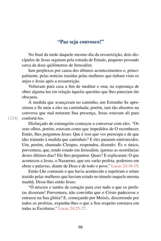 “Paz seja convosco!”
No final da tarde daquele mesmo dia da ressurreição, dois dis-
cípulos de Jesus seguiam pela estrada de Emaús, pequeno povoado
cerca de doze quilômetros de Jerusalém.
Iam perplexos por causa dos últimos acontecimentos e, princi-
palmente, pelas notícias trazidas pelas mulheres que tinham visto os
anjos e Jesus após a ressurreição.
Voltavam para casa a fim de meditar e orar, na esperança de
obter alguma luz em relação àquelas questões que lhes pareciam tão
obscuras.
À medida que avançavam no caminho, um Estranho Se apro-
ximou e Se uniu a eles na caminhada; porém, iam tão absortos na
conversa que mal notaram Sua presença. Jesus estavam ali para
confortá-los.[124]
Disfarçado de estrangeiro começou a conversar com eles. “Os
seus olhos, porém, estavam como que impedidos de O reconhecer.
Então, lhes perguntou Jesus: Que é isso que vos preocupa e de que
ides tratando à medida que caminhais? E eles pararam entristecidos.
Um, porém, chamado Cleopas, respondeu, dizendo: És o único,
porventura, que, tendo estado em Jerusalém, ignoras as ocorrências
destes últimos dias? Ele lhes perguntou: Quais? E explicaram: O que
aconteceu a Jesus, o Nazareno, que era varão profeta, poderoso em
obras e palavras, diante de Deus e de todo o povo.” Lucas 24:16-19.
Então Lhe contaram o que havia acontecido e repetiram o relato
trazido pelas mulheres que haviam estado no túmulo naquela mesma
manhã. Disse-lhes então Jesus:
“Ó néscios e tardos de coração para crer tudo o que os profe-
tas disseram! Porventura, não convinha que o Cristo padecesse e
entrasse na Sua glória? E, começando por Moisés, discorrendo por
todos os profetas, expunha-lhes o que a Seu respeito constava em
todas as Escrituras.” Lucas 24:25-27.
98
 