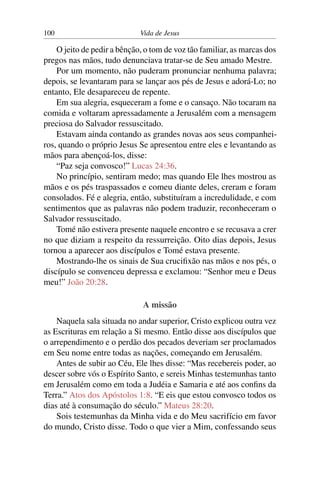 100 Vida de Jesus
O jeito de pedir a bênção, o tom de voz tão familiar, as marcas dos
pregos nas mãos, tudo denunciava tratar-se de Seu amado Mestre.
Por um momento, não puderam pronunciar nenhuma palavra;
depois, se levantaram para se lançar aos pés de Jesus e adorá-Lo; no
entanto, Ele desapareceu de repente.
Em sua alegria, esqueceram a fome e o cansaço. Não tocaram na
comida e voltaram apressadamente a Jerusalém com a mensagem
preciosa do Salvador ressuscitado.
Estavam ainda contando as grandes novas aos seus companhei-
ros, quando o próprio Jesus Se apresentou entre eles e levantando as
mãos para abençoá-los, disse:
“Paz seja convosco!” Lucas 24:36.
No princípio, sentiram medo; mas quando Ele lhes mostrou as
mãos e os pés traspassados e comeu diante deles, creram e foram
consolados. Fé e alegria, então, substituíram a incredulidade, e com
sentimentos que as palavras não podem traduzir, reconheceram o
Salvador ressuscitado.
Tomé não estivera presente naquele encontro e se recusava a crer
no que diziam a respeito da ressurreição. Oito dias depois, Jesus
tornou a aparecer aos discípulos e Tomé estava presente.
Mostrando-lhe os sinais de Sua crucifixão nas mãos e nos pés, o
discípulo se convenceu depressa e exclamou: “Senhor meu e Deus
meu!” João 20:28.
A missão
Naquela sala situada no andar superior, Cristo explicou outra vez
as Escrituras em relação a Si mesmo. Então disse aos discípulos que
o arrependimento e o perdão dos pecados deveriam ser proclamados
em Seu nome entre todas as nações, começando em Jerusalém.
Antes de subir ao Céu, Ele lhes disse: “Mas recebereis poder, ao
descer sobre vós o Espírito Santo, e sereis Minhas testemunhas tanto
em Jerusalém como em toda a Judéia e Samaria e até aos confins da
Terra.” Atos dos Apóstolos 1:8. “E eis que estou convosco todos os
dias até à consumação do século.” Mateus 28:20.
Sois testemunhas da Minha vida e do Meu sacrifício em favor
do mundo, Cristo disse. Todo o que vier a Mim, confessando seus
 