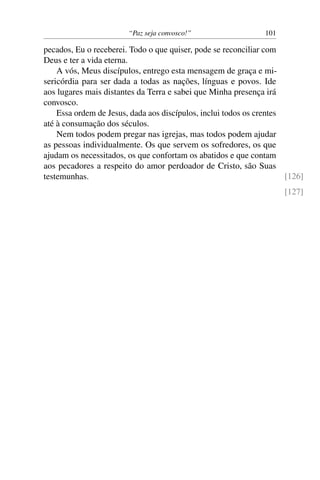 “Paz seja convosco!” 101
pecados, Eu o receberei. Todo o que quiser, pode se reconciliar com
Deus e ter a vida eterna.
A vós, Meus discípulos, entrego esta mensagem de graça e mi-
sericórdia para ser dada a todas as nações, línguas e povos. Ide
aos lugares mais distantes da Terra e sabei que Minha presença irá
convosco.
Essa ordem de Jesus, dada aos discípulos, inclui todos os crentes
até à consumação dos séculos.
Nem todos podem pregar nas igrejas, mas todos podem ajudar
as pessoas individualmente. Os que servem os sofredores, os que
ajudam os necessitados, os que confortam os abatidos e que contam
aos pecadores a respeito do amor perdoador de Cristo, são Suas
testemunhas. [126]
[127]
 