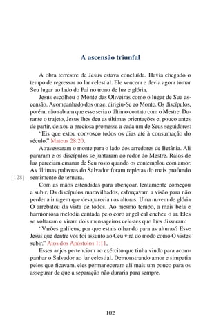 A ascensão triunfal
A obra terrestre de Jesus estava concluída. Havia chegado o
tempo de regressar ao lar celestial. Ele vencera e devia agora tomar
Seu lugar ao lado do Pai no trono de luz e glória.
Jesus escolheu o Monte das Oliveiras como o lugar de Sua as-
censão. Acompanhado dos onze, dirigiu-Se ao Monte. Os discípulos,
porém, não sabiam que esse seria o último contato com o Mestre. Du-
rante o trajeto, Jesus lhes deu as últimas orientações e, pouco antes
de partir, deixou a preciosa promessa a cada um de Seus seguidores:
“Eis que estou convosco todos os dias até à consumação do
século.” Mateus 28:20.
Atravessaram o monte para o lado dos arredores de Betânia. Ali
pararam e os discípulos se juntaram ao redor do Mestre. Raios de
luz pareciam emanar de Seu rosto quando os contemplou com amor.
As últimas palavras do Salvador foram repletas do mais profundo
sentimento de ternura.[128]
Com as mãos estendidas para abençoar, lentamente começou
a subir. Os discípulos maravilhados, esforçavam a visão para não
perder a imagem que desaparecia nas alturas. Uma nuvem de glória
O arrebatou da vista de todos. Ao mesmo tempo, a mais bela e
harmoniosa melodia cantada pelo coro angelical encheu o ar. Eles
se voltaram e viram dois mensageiros celestes que lhes disseram:
“Varões galileus, por que estais olhando para as alturas? Esse
Jesus que dentre vós foi assunto ao Céu virá do modo como O vistes
subir.” Atos dos Apóstolos 1:11.
Esses anjos pertenciam ao exército que tinha vindo para acom-
panhar o Salvador ao lar celestial. Demonstrando amor e simpatia
pelos que ficavam, eles permaneceram ali mais um pouco para os
assegurar de que a separação não duraria para sempre.
102
 