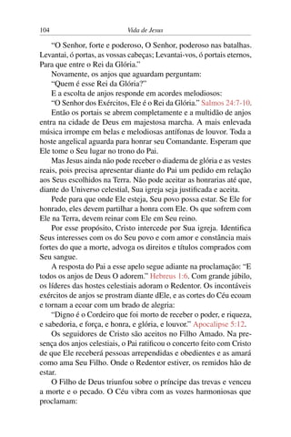 104 Vida de Jesus
“O Senhor, forte e poderoso, O Senhor, poderoso nas batalhas.
Levantai, ó portas, as vossas cabeças; Levantai-vos, ó portais eternos,
Para que entre o Rei da Glória.”
Novamente, os anjos que aguardam perguntam:
“Quem é esse Rei da Glória?”
E a escolta de anjos responde em acordes melodiosos:
“O Senhor dos Exércitos, Ele é o Rei da Glória.” Salmos 24:7-10.
Então os portais se abrem completamente e a multidão de anjos
entra na cidade de Deus em majestosa marcha. A mais enlevada
música irrompe em belas e melodiosas antífonas de louvor. Toda a
hoste angelical aguarda para honrar seu Comandante. Esperam que
Ele tome o Seu lugar no trono do Pai.
Mas Jesus ainda não pode receber o diadema de glória e as vestes
reais, pois precisa apresentar diante do Pai um pedido em relação
aos Seus escolhidos na Terra. Não pode aceitar as honrarias até que,
diante do Universo celestial, Sua igreja seja justificada e aceita.
Pede para que onde Ele esteja, Seu povo possa estar. Se Ele for
honrado, eles devem partilhar a honra com Ele. Os que sofrem com
Ele na Terra, devem reinar com Ele em Seu reino.
Por esse propósito, Cristo intercede por Sua igreja. Identifica
Seus interesses com os do Seu povo e com amor e constância mais
fortes do que a morte, advoga os direitos e títulos comprados com
Seu sangue.
A resposta do Pai a esse apelo segue adiante na proclamação: “E
todos os anjos de Deus O adorem.” Hebreus 1:6. Com grande júbilo,
os líderes das hostes celestiais adoram o Redentor. Os incontáveis
exércitos de anjos se prostram diante dEle, e as cortes do Céu ecoam
e tornam a ecoar com um brado de alegria:
“Digno é o Cordeiro que foi morto de receber o poder, e riqueza,
e sabedoria, e força, e honra, e glória, e louvor.” Apocalipse 5:12.
Os seguidores de Cristo são aceitos no Filho Amado. Na pre-
sença dos anjos celestiais, o Pai ratificou o concerto feito com Cristo
de que Ele receberá pessoas arrependidas e obedientes e as amará
como ama Seu Filho. Onde o Redentor estiver, os remidos hão de
estar.
O Filho de Deus triunfou sobre o príncipe das trevas e venceu
a morte e o pecado. O Céu vibra com as vozes harmoniosas que
proclamam:
 
