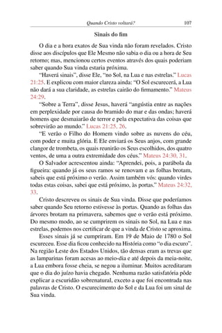 Quando Cristo voltará? 107
Sinais do fim
O dia e a hora exatos de Sua vinda não foram revelados. Cristo
disse aos discípulos que Ele Mesmo não sabia o dia ou a hora de Seu
retorno; mas, mencionou certos eventos através dos quais poderiam
saber quando Sua vinda estaria próxima.
“Haverá sinais”, disse Ele, “no Sol, na Lua e nas estrelas.” Lucas
21:25. E explicou com maior clareza ainda: “O Sol escurecerá, a Lua
não dará a sua claridade, as estrelas cairão do firmamento.” Mateus
24:29.
“Sobre a Terra”, disse Jesus, haverá “angústia entre as nações
em perplexidade por causa do bramido do mar e das ondas; haverá
homens que desmaiarão de terror e pela expectativa das coisas que
sobrevirão ao mundo.” Lucas 21:25, 26.
“E verão o Filho do Homem vindo sobre as nuvens do céu,
com poder e muita glória. E Ele enviará os Seus anjos, com grande
clangor de trombeta, os quais reunirão os Seus escolhidos, dos quatro
ventos, de uma a outra extremidade dos céus.” Mateus 24:30, 31.
O Salvador acrescentou ainda: “Aprendei, pois, a parábola da
figueira: quando já os seus ramos se renovam e as folhas brotam,
sabeis que está próximo o verão. Assim também vós: quando virdes
todas estas coisas, sabei que está próximo, às portas.” Mateus 24:32,
33.
Cristo descreveu os sinais de Sua vinda. Disse que poderíamos
saber quando Seu retorno estivesse às portas. Quando as folhas das
árvores brotam na primavera, sabemos que o verão está próximo.
Do mesmo modo, ao se cumprirem os sinais no Sol, na Lua e nas
estrelas, podemos nos certificar de que a vinda de Cristo se aproxima.
Esses sinais já se cumpriram. Em 19 de Maio de 1780 o Sol
escureceu. Esse dia ficou conhecido na História como “o dia escuro”.
Na região Leste dos Estados Unidos, tão densas eram as trevas que
as lamparinas foram acesas ao meio-dia e até depois da meia-noite,
a Lua embora fosse cheia, se negou a iluminar. Muitos acreditaram
que o dia do juízo havia chegado. Nenhuma razão satisfatória pôde
explicar a escuridão sobrenatural, exceto a que foi encontrada nas
palavras de Cristo. O escurecimento do Sol e da Lua foi um sinal de
Sua vinda.
 